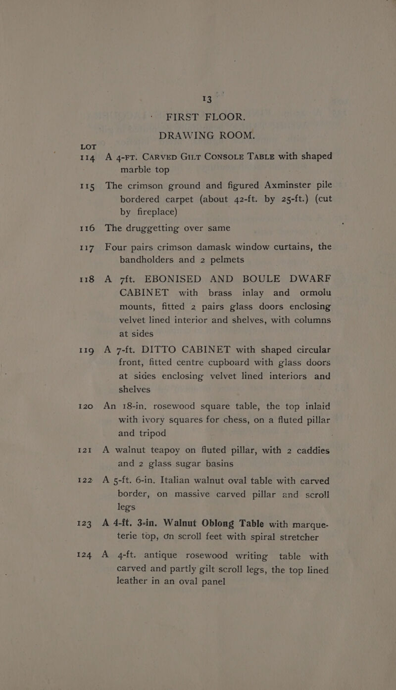 114 115 116 117 118 119 120 I2I I22: 323 124 pe Pid ; FIRST FLOOR. DRAWING ROOM. A 4-FT. CARVED Gitt CONSOLE TaBLE with shaped marble top The crimson ground and figured Axminster pile bordered carpet (about 42-ft. by 25-ft.) (cut by fireplace) The druggetting over same Four pairs crimson damask window curtains, the bandholders and 2 pelmets A v7ft. EBONISED AND BOULE DWARF CABINET with brass inlay and ormolu mounts, fitted 2 pairs glass doors enclosing velvet lined interior and shelves, with columns at sides A 7-ft. DITTO CABINET with shaped circular front, fitted centre cupboard with glass doors at sides enclosing velvet lined interiors and shelves An 18-in, rosewood square table, the top inlaid with ivory squares for chess, on a fluted pillar and tripod A walnut teapoy on fluted pillar, with 2 caddies and 2 glass sugar basins A 5-ft. 6-in. Italian walnut oval table with carved border, on massive carved pillar and scroll legs A 4-ft, 3-in. Walnut Oblong Table with marque- terie top, dn scroll feet with spiral stretcher A 4-ft. antique rosewood writing table with carved and partly gilt scroll legs, the top lined leather in an oval panel