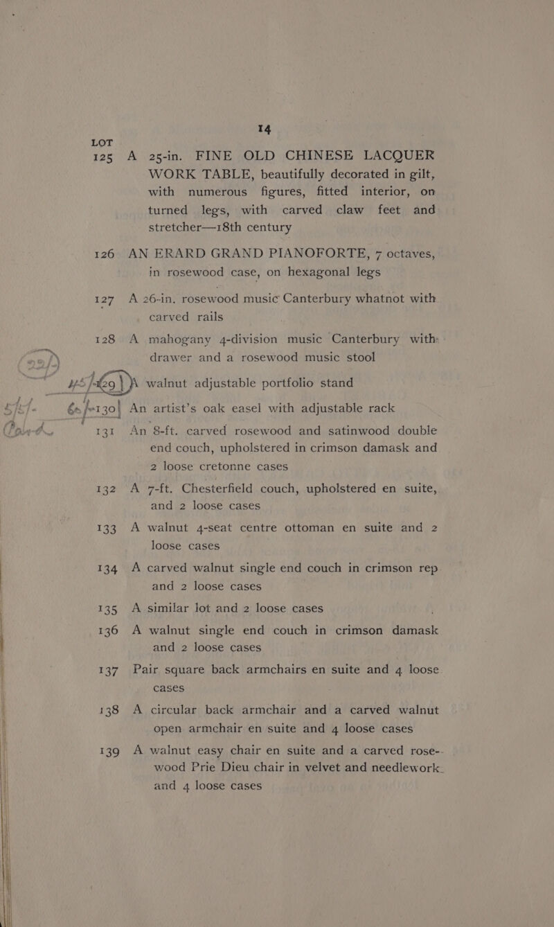 LOT 125 A 25-in. FINE OLD CHINESE LACQUER WORK TABLE, beautifully decorated in gilt, with numerous figures, fitted interior, on turned legs, with carved claw feet and stretcher—18th century 126 AN ERARD GRAND PIANOFORTE, 7 octaves, in rosewood case, on hexagonal legs 127 A 26-in. rosewood music Canterbury whatnot with carved rails 128 A mahogany 4-division music Canterbury with drawer and a rosewood music stool HS |e 29 } \ walnut adjustable portfolio stand Bhar aise dpa aay ; : ) WILE és /e130| An artist’s oak easel with adjustable rack is . i arsenal Ran O us 131 An 8-ft. carved rosewood and satinwood double end couch, upholstered in crimson damask and 2 loose cretonne cases 132 A *-ft. Chesterfield couch, upholstered en suite, and 2 loose cases 133 A walnut 4-seat centre ottoman en suite and 2 loose cases 134 A carved walnut single end couch in crimson rep. and 2 loose cases > 135 similar lot and 2 loose cases 136 A walnut single end couch in crimson damask and 2 loose cases 137 Pair square back armchairs en suite and 4 loose 138 A circular back armchair and a carved walnut open armchair en suite and 4 loose cases 139 A walnut easy chair en suite and a carved rose-- wood Prie Dieu chair in velvet and needlework. and 4 loose cases