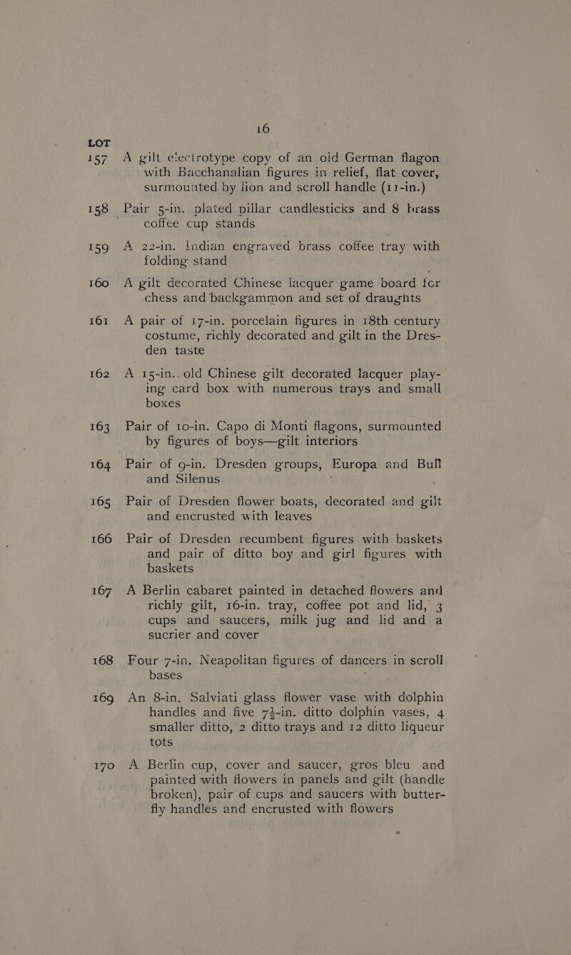 aos, 158 159 160 161 162 163 164 165 166 167 168 169 170 16 A gilt electrotype copy of an old German flagon with Bacchanalian figures in relief, flat cover, surmounted by lion and scroll handle (11-in.) Pair 5-in. plated pillar candlesticks and 8 hrass coffee cup stands A 22-in. Indian engraved brass coffee tray with folding stand A gilt decorated Chinese lacquer game board tor chess and backgammon and set of draughts A pair of 17-in. porcelain figures in 18th century costume, richly decorated and gilt in the Dres- den taste A 15-in..old Chinese gilt decorated lacquer play- ing card box with numerous trays and small boxes Pair of 1o-in. Capo di Monti flagons, surmounted by figures of boys—gilt interiors Pair of g-in. Dresden groups, Europa and Bull and Silenus Pair of Dresden flower boats, decorated and gilt and encrusted with leaves Pair of Dresden recumbent figures with baskets and pair of ditto boy and girl figures with baskets A Berlin cabaret painted in detached flowers and richly gilt, 16-in. tray, coffee pot and lid, 3 cups and saucers, milk jug and lid and a sucrier and cover Four 7-in. Neapolitan figures of dancers in scroll bases An 8-in, Salviati glass flower vase with dolphin handles and five 74-in. ditto dolphin vases, 4 smaller ditto, 2 ditto trays and 12 ditto liqueur tots A Berlin cup, cover and saucer, gros bleu and painted with flowers in panels and gilt (handle broken), pair of cups and saucers with butter- fly handles and encrusted with flowers
