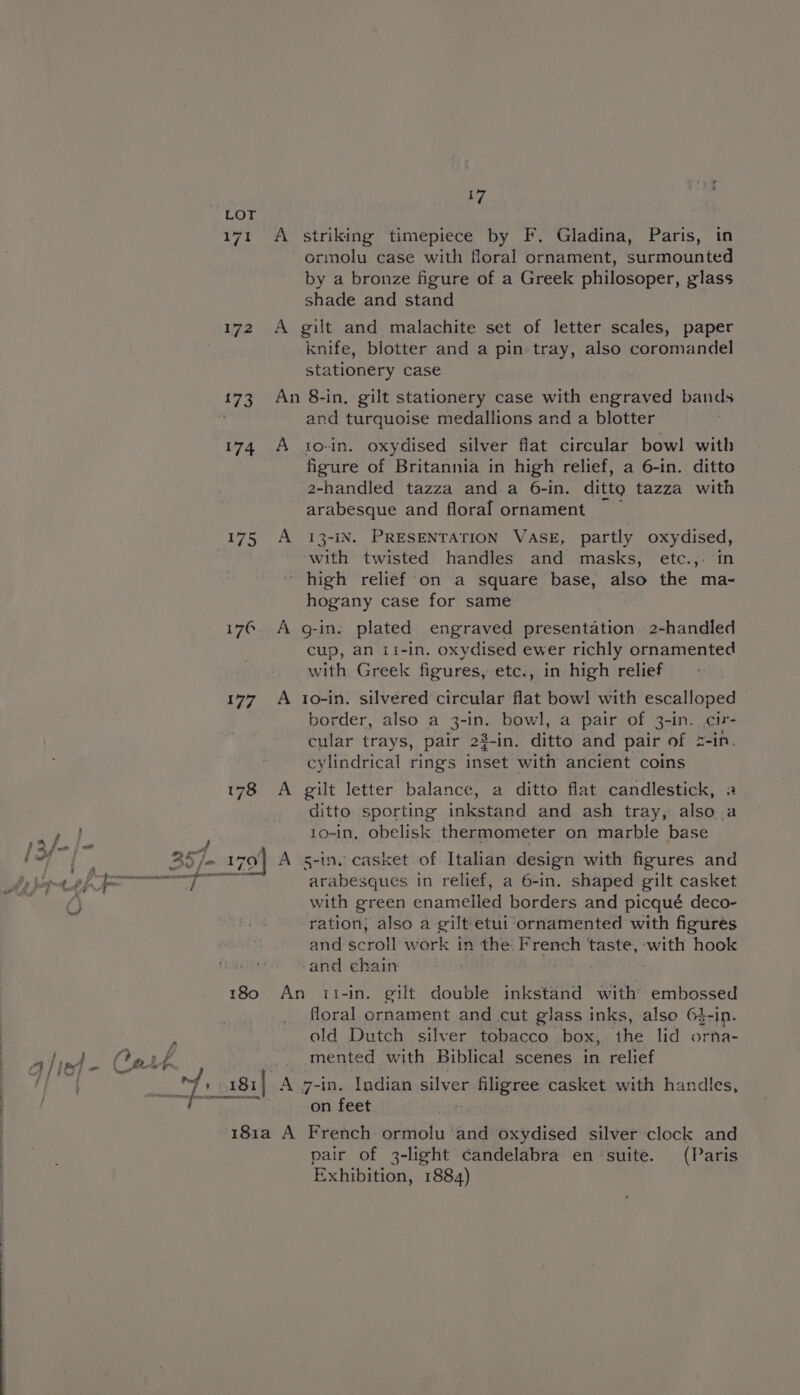 LOT 171 A striking timepiece by F. Gladina, Paris, in ormolu case with floral ornament, surmounted by a bronze figure of a Greek philosoper, glass shade and stand 172 A gilt and malachite set of letter scales, paper knife, blotter and a pin tray, also coromandel stationery case 173 An 8-in,. gilt stationery case with engraved bands ‘ and turquoise medallions and a blotter 174 A to-in. oxydised silver flat circular bowl with figure of Britannia in high relief, a 6-in. ditto 2-handled tazza and a 6-in. ditto tazza with arabesque and floral ornament 175 A 13-iN. PRESENTATION VASE, partly oy Ce: hese twisted handles and masks, etc.,. in high relief on a square base, also the ma- hogany case for same i176. A g-in. plated engraved presentation. 2-handled cup, an 1i-in. oxydised ewer richly ornamented with Greek figures, etc., in high relief 177 A 1o-in. silvered circular flat bowl with escalloped border, also a 3-in. bowl, a pair of 3-in. cir- cular trays, pair 23-in. ditto and pair Dine cylindrical rings inset with ancient coins 178 A gilt letter balance, a ditto flat candlestick, ditto sporting inkstand and ash tray, also a 1o-in, obelisk thermometer on marble base i i] i oi za yi 7 hey” -_ i ; por) / . , . . . joy ly Gap 2S je wa} A s-ine casket of Italian design with figures and By kommt Bf. aap SED arabesques in relief, a 6-in. shaped gilt casket ee) with green enamelled borders and picqué deco- ration; also a gilt etui ‘ornamented with figures and scroll work in the French ‘taste, with hook and chain 180 An it1-in. gilt double inkstand with’ embossed floral ornament and cut glass inks, alse 6$-in. : ald Dutch silver tobacco box, the lid orna- hind. Cath _ mented with Biblical scenes in relief ok 181| A 7-in. Indian silver filigree casket with handle PTS: on feet eh ‘181a A French ormolu ‘and oxydised silver clock and pair of 3-light candelabra en-suite. (Paris Exhibition, 1884)