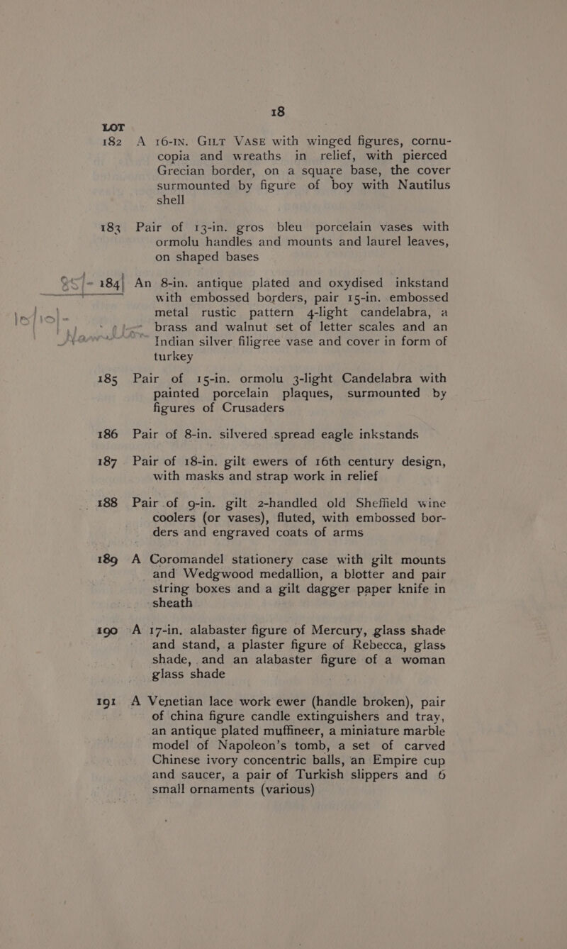 182 185 186 187 189 190 Ig! 18 A 16-1n. GiILt VASE with winged figures, cornu- copia and wreaths in relief, with pierced Grecian border, on a square base, the cover surmounted by figure of boy with Nautilus shell Pair of 13-in. gros bleu porcelain vases with ormolu handles and mounts and laurel leaves, on shaped bases An 8-in. antique plated and oxydised inkstand with embossed borders, pair 15-in. embossed metal rustic pattern 4-light candelabra, a brass and walnut set of letter scales and an Indian silver filigree vase and cover in form of turkey Pair of 15-in. ormolu 3-light Candelabra with painted porcelain plaques, surmounted by figures of Crusaders Pair of 8-in. silvered spread eagle inkstands Pair of 18-in. gilt ewers of 16th century design, with masks and strap work in relief Pair of g-in. gilt 2-handled old Sheffield wine coolers (or vases), fluted, with embossed bor- ders and engraved coats of arms A Coromandel stationery case with gilt mounts and Wedgwood medallion, a blotter and pair string boxes and a gilt dagger paper knife in sheath A 17-in, alabaster figure of Mercury, glass shade and stand, a plaster figure of Rebecca, glass shade, and an alabaster figure of a woman glass shade A Venetian lace work ewer (handle broken), pair of china figure candle extinguishers and tray, an antique plated muffineer, a miniature marble model of Napoleon’s tomb, a set of carved Chinese ivory concentric balls, an Empire cup and saucer, a pair of Turkish slippers and 6 small ornaments (various)