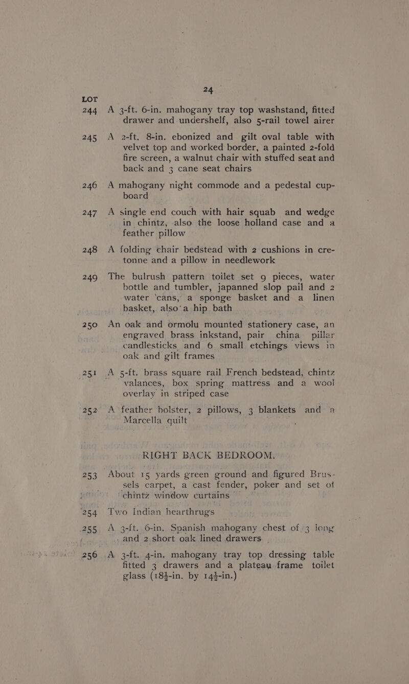 244 245 246 247 248 249 250 iF} Z53 254 255 24 A 3-ft. 6-in. mahogany tray top washstand, fitted drawer and undershelf, also 5-rail towel airer A 2-ft. 8-in. ebonized and gilt oval table with velvet top and worked border, a painted 2-fold fire screen, a walnut chair with stuffed seat and back and 3 cane seat chairs A mahogany night commode and a pedestal cup- board A single end couch with hair squab and wedge in chintz, also the loose holland case and a feather pillow A folding chair bedstead with 2 cushions in cre- tonne and a pillow in needlework The bulrush pattern toilet set 9 pieces, water bottle and tumbler, japanned slop pail and 2 water ‘cans, a sponge basket and a_ linen basket, also’ a hip bath An oak and ormolu mounted » stationery case, an engraved brass inkstand, pair china pillar candlesticks and 6 small etchings views in oak and gilt frames ; valances, box spring mattress and a wool overlay in striped case A feather holster, 2 pillows, 3 blankets and a Marcella quilt RIGHT BACK BEDROOM. About 15 yards green ground and figured Brus- sels carpet, a cast fender, poker and set ot chintz window curtains — Two Indian hearthrug's A 3-ft. 6-in. Spanish mahogany chest of 3 long -and 2 short oak lined drawers. . A 3-ft. 4-in, mahogany tray top dressing table fitted 3 drawers and a plateau frame toilet glass (184-in. by 144-in.)