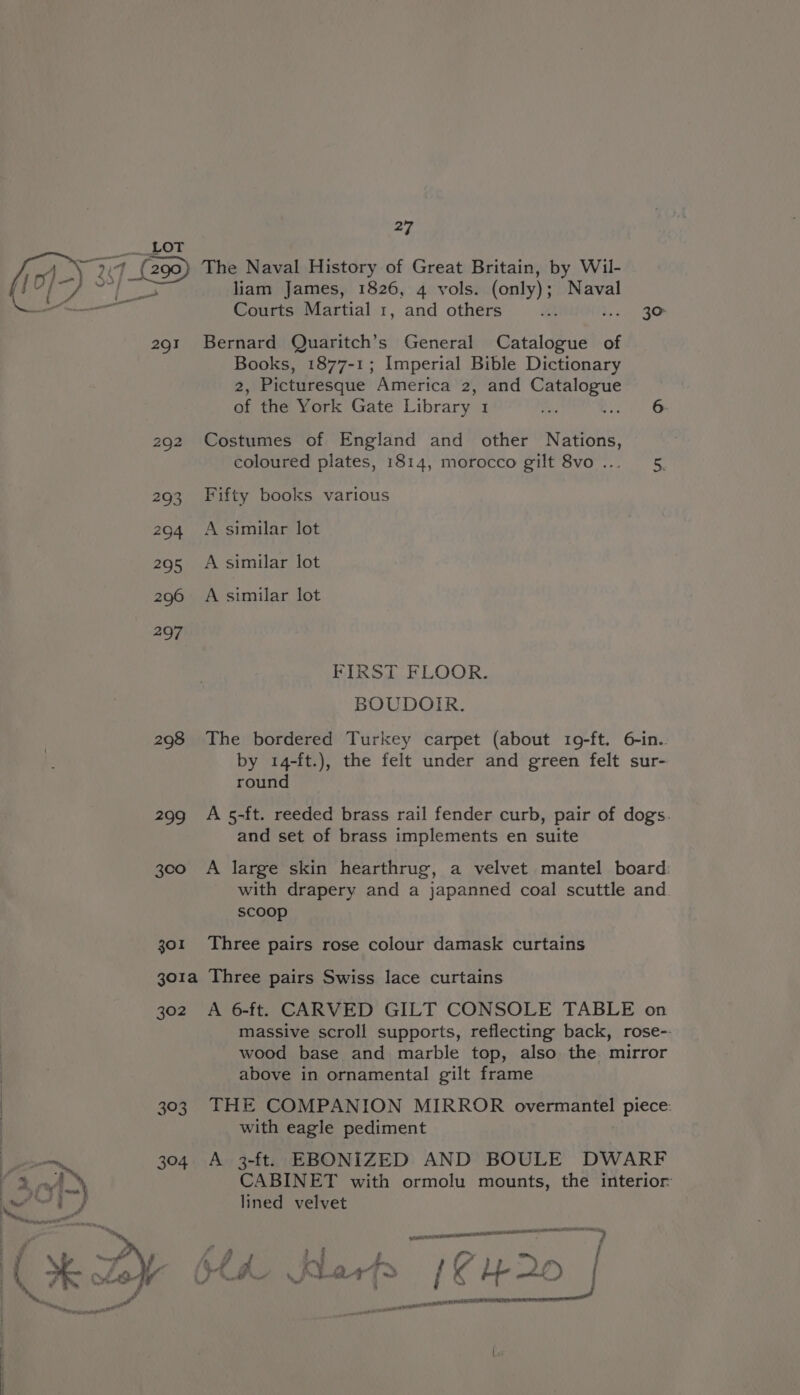2Q1 292 293 204 295 296 297 208 ngs 300 301 27 liam James, 1826, 4 vols. (only) ; Naval Courts Martial 1, and others tt - 3° Bernard Quaritch’s General Ghent of Books, 1877-1; Imperial Bible Dictionary 2, Picturesque America 2, and Catalogue of the York Gate Library 1 oe Rete Costumes of England and other Nations, coloured plates, 1814, morocco gilt 8vo ... ‘5, Fifty books various A similar lot A similar lot A similar lot FIRST FLOOR. BOUDOIR. The bordered Turkey carpet (about 19-ft. 6-in.. by 14-ft.), the felt under and green felt sur- round A 5-ft. reeded brass rail fender curb, pair of dogs. and set of brass implements en suite A large skin hearthrug, a velvet mantel board: with drapery and a japanned coal scuttle and scoop Three pairs rose colour damask curtains 302 393 304 A 6-ft. CARVED GILT CONSOLE TABLE on massive scroll supports, reflecting back, rose-. wood base and marble top, also the mirror above in ornamental gilt frame THE COMPANION MIRROR overmantel piece: with eagle pediment A 3-ft. EBONIZED AND BOULE DWARF CABINET with ormolu mounts, the interior lined velvet rete Aten hTERT TOOL, 1 cen ATI qneremenoes j » § { res tA: