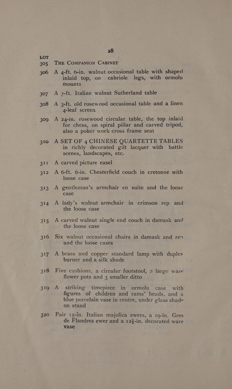 395 306 MeiePs 308 309 310 Big 320 28 THE COMPANION CABINET A 4-ft. 6-in. walnut occasional table with shaped inlaid top, on cabriole legs, with ormolu mounts A 2-ft. Italian walnut Sutherland table A 3-ft. old rosewood occasional table and a linen 4-leaf screen A 24-in. rosewood circular table, the top inlaid for chess, on spiral pillar and carved tripod, also a poker work cross frame seat A SET OF 4 CHINESE QUARTETTE TABLES in richly decorated gilt lacquer with battle scenes, landscapes, etc. A carved picture easel A 6-ft. 6-in. Chesterfield couch in cretonne with loose case A gentleman’s armchair en suite and the loose case A lady’s walnut armchair in crimson rep and the loose case A carved walnut single end couch in damask and the loose case Six walnut occasional chairs in damask and ren and the loose cases A brass and copper standard lamp with duplex burner and a silk shade Five cushions, a circular footstool, 2 large ware flower pots and 3 smaller ditto A striking timepiece in ormolu case with figures of children and rams’ heads, and a blue porcelain vase in centre, under glass shade on stand Pair 15-in. Italian majolica ewers, a 19-in. Gres de Flandres ewer and a 12}-in. decorated ware vase