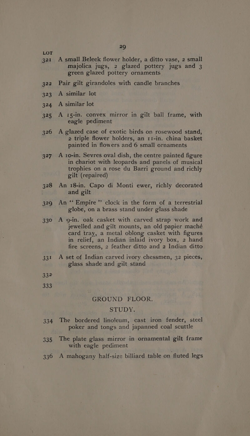 321 322 323 324 325 326 327 328 429 330 aN 332 336 29 A small Beleek flower holder, a ditto vase, 2 small majolica jugs, 2 glazed pottery jugs and 3 green glazed pottery ornaments Pair gilt girandoles with candle branches A similar lot A similar lot A 15-in. convex mirror in gilt ball frame, with eagle pediment A glazed case of exotic birds on rosewood stand, 2 triple flower holders, an 11-in. china basket painted in flowers and 6 small ornaments A 10-in. Sevres oval dish, the centre painted figure in chariot with leopards and panels of musical trophies on a rose du Barri ground and richly gilt (repaired) An 18-in. Capo di Monti ewer, richly decorated and gilt b An ‘* Empire ”’ clock in the form of a terrestrial globe, on a brass stand under glass shade A g-in. oak casket with carved strap work and jewelled and gilt mounts, an old papier maché card tray, a metal oblong casket with figures in relief, an Indian inlaid ivory box, 2 hand fire screens, 2 feather ditto and 2 Indian ditto A set of Indian carved ivory chessmen, 32 pieces, glass shade and gilt stand GROUND FLOOR. SUD The bordered linoleum, cast iron fender, steel poker and tongs and japanned coal scuttle with eagle pediment A mahogany half-size billiard table on fluted legs