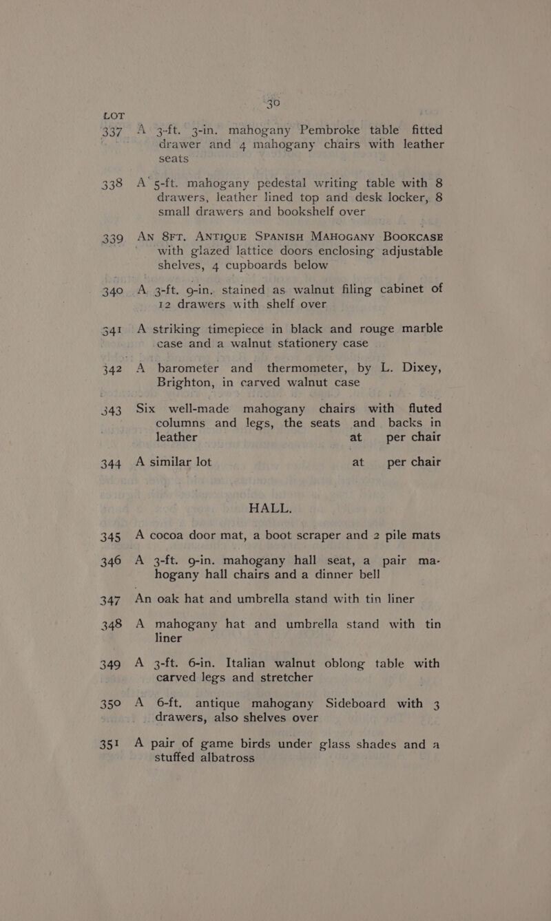 337 340 343 344 OOF 30% 30 x A 3-ft. 3-in. mahogany Pembroke table fitted drawer and 4 mahogany chairs with leather seats A‘s5-ft. mahogany pedestal writing table with 8 drawers, leather lined top and desk locker, 8 small drawers and bookshelf over An 8rFT. ANTIQUE SPANISH MAHOGANY BOOKCASE with glazed lattice doors enclosing adjustable shelves, 4 cupboards below A 3-ft. o-in. stained as walnut filing cabinet of 12 drawers with shelf over A striking timepiece in black and rouge marble case and a walnut stationery case A barometer and thermometer, by L. Dixey, Brighton, in carved walnut case Six well-made mahogany chairs with fluted columns and legs, the seats and_ backs in leather at per chair A similar lot at per chair HALL. A cocoa door mat, a boot scraper and 2 pile mats A 3-ft. 9-in. mahogany hall seat, a pair ma- hogany hall chairs and a dinner bell An oak hat and umbrella stand with tin liner A mahogany hat and umbrella stand with tin liner A 3-ft. 6-in. Italian walnut oblong table with carved legs and stretcher A 6-ft. antique mahogany Sideboard with 3 drawers, also shelves over A pair of game birds under glass shades and a stuffed albatross