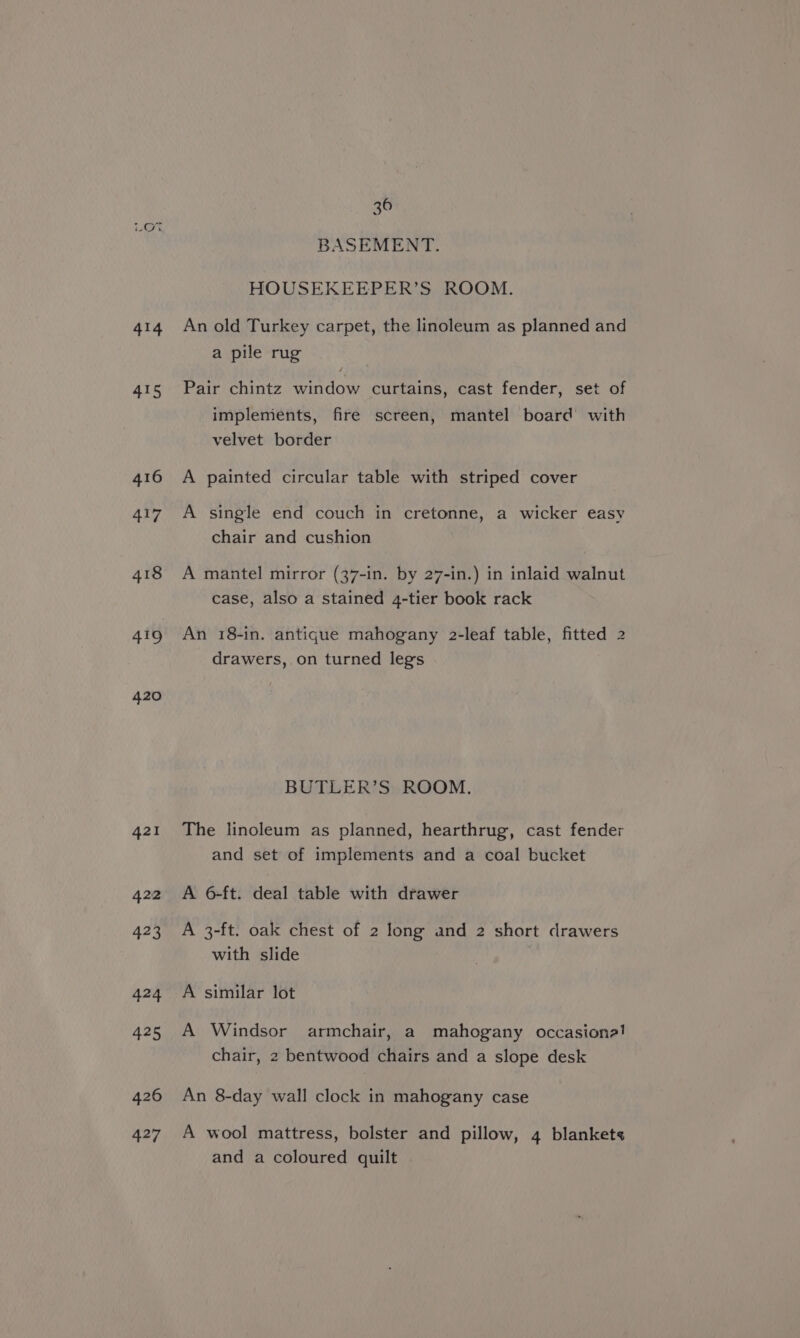 Q 414 415 416 417 418 419 420 36 BASEMENT. HOUSEKEEPER’S ROOM. An old Turkey carpet, the linoleum as planned and a pile rug Pair chintz window curtains, cast fender, set of implements, fire screen, mantel board’ with velvet border A painted circular table with striped cover A single end couch in cretonne, a wicker easy chair and cushion A mantel mirror (37-in. by 27-in.) in inlaid walnut case, also a stained 4-tier book rack An 18-in. antique mahogany 2-leaf table, fitted 2 drawers,.on turned legs BUTLER’S ROOM. The linoleum as planned, hearthrug, cast fender and set of implements and a coal bucket A 6-ft. deal table with drawer A 3-ft. oak chest of 2 long and 2 short drawers with slide A similar lot A Windsor armchair, a mahogany occasione! chair, 2 bentwood chairs and a slope desk An 8-day wall clock in mahogany case A wool mattress, bolster and pillow, 4 blankets and a coloured quilt