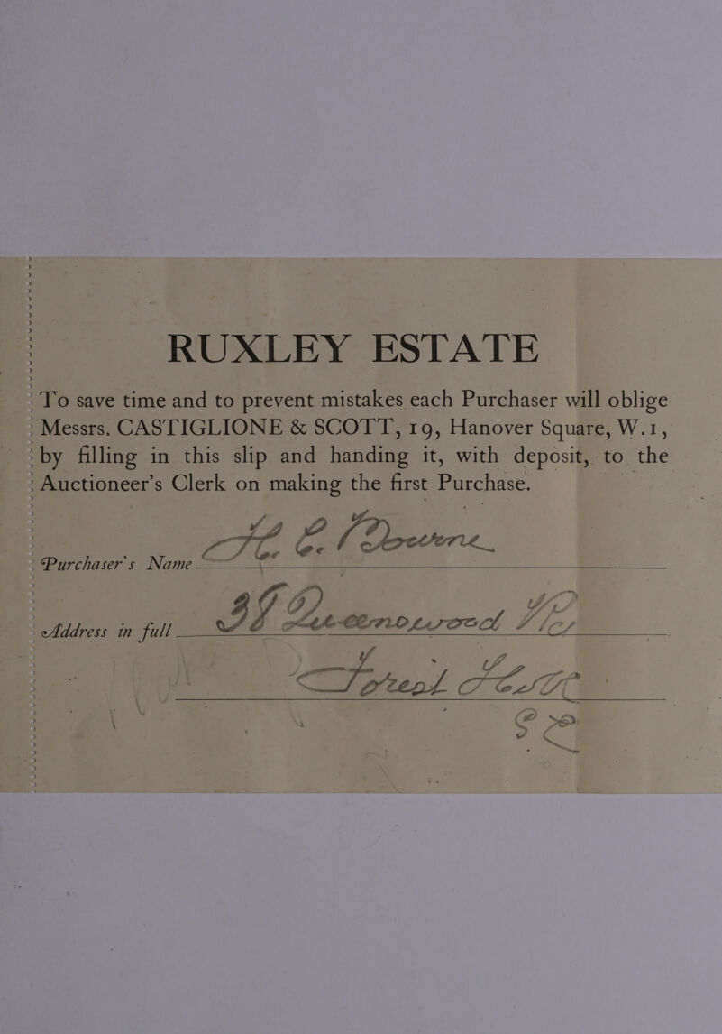 RUXLEY ESTATE To save time and to prevent mistakes each Purchaser will oblige : Messrs. CASTIGLIONE &amp; SCOTT, 19, Hanover Square, W.1, ‘by filling in this slip and ends it, with deposit, to. the &gt; Auctioneer’s Clerk on making the first peers Ke EM Bowers. - Address in St? SE amc IG2. pin Mee CEFLO LAT Dod Filey TFoteol LES \ \ So. 2 : aa ~~ - Purchaser's Name