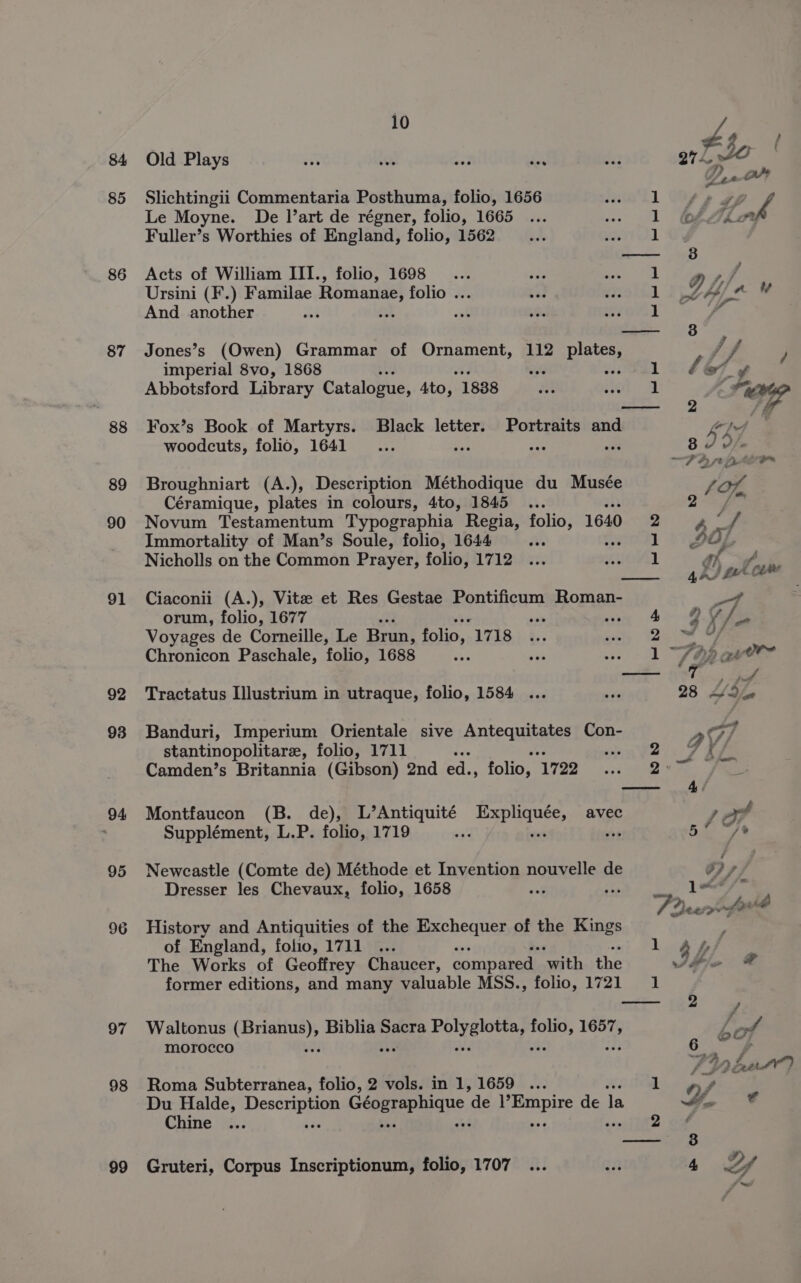 84 85 86 87 88 89 90 91 92 93 94 95 : hf, Old Plays ss sh ay ro 53 274 , FO - * Slichtingii Commentaria Posthuma, folio, 1656 1 ‘ff , Le Moyne. De l’art de régner, folio, 1665 1 ofZio Fuller’s Worthies of England, folio, 1562 1 — 38 Acts of William III., folio, 1698 ... sty Se aL LP Ag ae Ursini (F.) Familae Romanae, folio ... a 1 J Ain And another dt 1 ‘ —— 38°, Jones’s (Owen) Grammar of Ornament, 112 plates, ff y imperial 8vo, 1868 wes 01° 467 y Abbotsford Library Catalogue, sto, 1888 Oy sol ‘ OE — 2 ff Fox’s Book of Martyrs. Black letter. Portraits and Ge woodcuts, folio, 1641 _.... x5 PES ove 8 , o/s ee Mt aT 2 nk Broughniart (A.), Description Méthodique du Musée SOK Céramique, plates in colours, 4to, 1845 ... 2 Se Novum Testamentum Typographia Regia, folio, 1640 a a Immortality of Man’s Soule, folio, 1644 i enol] 1s Nicholls on the Common Prayer, folio, 1712 1 h of &gt; ¢ ale 4 as LA ie ad Ciaconii (A.), Vite et Res Gestae Pontificum Roman- -7 orum, folio, 1677 ono wey 4 ORS Voyages de Corneille, Le Brunt folio, - 2525-5, % 3 ely (2am ae Chronicon Paschale, folio, 1688 vhs ; 1 SY atve™ — 7 VY Tractatus Ilustrium in utraque, folio, 1584 ... ve 28 Ya Banduri, Imperium Orientale sive Antequitates Con- a 7 stantinopolitare, folio, 1711 ee PRES IE ir g is Camden’s Britannia (Gibson) 2nd ed., folio, 1722 ~ +.:: sea. eae 4/ Montfaucon (B. de), L’Antiquité Expliquée, avec 1 ea Supplément, L.P. folio, 1719 “7 wt wp 5. /* Newcastle (Comte de) Méthode et Invention nouvelle de oy Dresser les Chevaux, folio, 1658 anf bis 1 “&lt;/* History and Antiquities of the Exchequer of the Kings of England, folio, 1711 ... 1 gy/ The Works of Geoffrey Chaucer, compared ‘with the Velie © former editions, and many valuable MSS., folio, 1721 1 —te— sa0 ; Waltonus betes Biblia Sacra puitoeicny wigs 1657, Lat morocco 6 ¥ : Aut) Roma Subterranea, folio, 2 vols. in 1, 1659 ... ce a Du Halde, Decctip age Géographique “de epi de la Mae ij*©€ Chine ... 2 off — 8