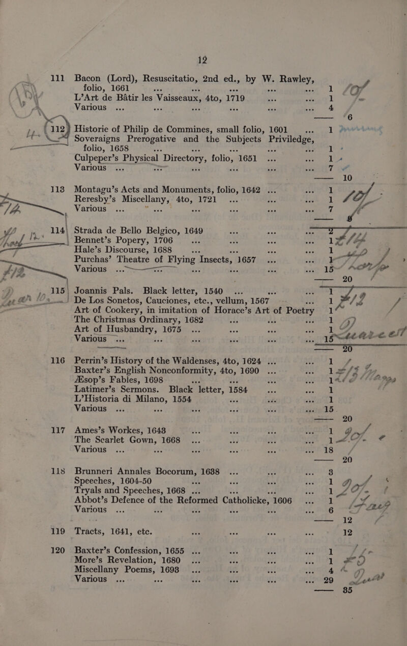 111 Bacon (Lord), Resuscitatio, 2nd ed., by W. =) Ramey y, folio, 1661 oti 1 JOP 4 L’Art de Batir les Vaisseaux, Ato, 1719 she) fu a. \ Various ... it tas ee — ae re », | 112) Historie of Philip de Commines, small folio, 1601 oan. @ mic, Soveraigns nee Sig and the Subiccs Priviledge, i———~, —-: fdlio, 1658 ie an 1 Culpeper’s Physical Directory, folio, 651 “Se A ane ee, Various re ¥; 7 # — 10 118 Montagu’s Acts and Monuments, folio, 1642 ... eA oe a | A af ; ra Reresby’ S rape! ae W721. Ais bh 1 (i. lh Various ... ve rh Re a fi’ Pace : WY > 114} Strada de Bello Belgico, 1649 PO oud /**‘ | Bennet’s Popery, 1706 it/s oo hep) Hale’s Discourse, 1688 bas Ve PTR: | “hs 2 F Purchas’ Theatre of Hlying Insects, 1657... hi Aet P ie Various. ...-————..__ a wee TS ADU ; — 20 , | Joannis Pals. Black letter, 1540... bi. Sh / 4 | 2 : | De Los Sonetos, Cauciones, etc., vellum, 1567 Jd f _ Art of Cookery, in imitation of Horace’ s Art of Poetry 14 ¢ The Christmas Ordinary, 1682 vhs ous rite Lae yy 2 Art of Sa a LOT ies an se3 ar | Re ~ y7 Various ... ae eae ft ie [SAE AE-S ES 7 —_—~. —— wee 116 Perrin’s History of the Waldenses, 4to, 1624 ... a epitet Hy.) sate Baxter’s English pogrom Y, 4to, 1690 ... see LPS Tap ZEsop’s Fables, 1698 at we LR PPI Latimer’s Sermons. Black ‘letter, 1584 ons desc ee L’Historia di eee 1554 i wil alin’tl Various ... 3 tad WY iia 3S. —-— 20 117 Ames’s Workes, 1643 BS ae i. oS Soa | g , The Scarlet mie ae 1668... s¥a RF ae oo. J ¢ Various ... aoe Ry =P 44 CHRSL IS) —— 20 118 Brunneri Annales Bocorum, 1688 3 Speeches, 1604-50 if it is Her gp Tryals and Speeches, 1668 ... ers S| Le, e Abbot’s Defence of the Reformed Catholicke, 1606 1 4 P Various rs “e 6 < BAT — 12 ‘ 119 Tracts, 1641, etc. is ies bps iid 12 120 Baxter’s Confession, 1655 ... io, Me PELE | es. More’s Revelation, 1680 ... i. ie fy, Les ae Miscellany Poems, 1698... $f. At Pier re ee Various ... es bf; 3 Si Pos9 aL