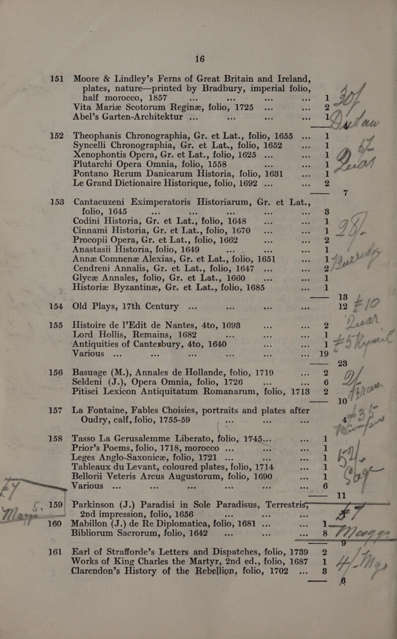 151 Moore &amp; Lindley’s Ferns of Great Britain and Ireland, plates, nature—printed by Bradbury, sa ot folio, f half morocco, 1857 a ) 1 () Vita Maris Scotorum Regine, folio, 1725 2° Ss Abel’s Garten-Architektur ... iA\/ JA 152. Theophanis Chronographia, Gr. et Lat., folio, 1655 eg Syncelli Chronographia, Gr. et Lat., folio, 1652 Xenophontis Opera, Gr. et Lat., folio, 1625 Plutarchi Opera Omnia, folio, 1558 Pontano Rerum Danicarum Historia, folio, 1681 Le Grand Dictionaire Historique, folio, 1692 ... J 153 Cantacuzeni mre ee ome nue Gr. et Lat., folio, 1645 ~ $3 Codini Historia, Gr. et Lat., ‘folio, 1648 Cinnami Historia, Gr. et Lat., folio, 1670 Procopii Opera, Gr. et Lat., folio, 1662 Anastasii Historia, folio, 1649 is Annz Comnene Alexias, Gr. et Lat., folio, 1651 Cendreni Annalis, Gr. et Lat., folio, 1647 Glycze Annales, folio, Gr. et Lat., 1660 Historie Byzantine, Gr. et Lat., folio, 1685 { % — . . 4 KS 3 ft tet BD te De 0D ei as SS =A. 154 Old Plays, 17th Century ... Ae ut me 2 F/? 155 Histoire de l’Edit de Nantes, 4to, 1693 so oe Lord Hollis, Remains, 1682 fe ee Tee A. ee Antiquities of Cente go 1640 1 Foie” Various ... ‘ “ Ther diag 81 —- 28 156 Basuage (M.), Annales de Hollande, folio, 1719 Pests bee Seldeni (J.), Opera Omnia, folio, 1726 aoe 6 a Pitisci Lexicon Antiquitatum Romanarum, folio, 17 13 2-3 fyi — 10 157 La Fontaine, Fables Choisies, ee and pene after LB {o Oudry, calf, folio, 1755-59 3 0 4 “L” 158 Tasso La Gerusalemme Liberato, folio, 1745... aS oe Prior’s Poems, folio, 1718, morocco ... nab Pe ae | fl] Leges Anglo-Saxonice, folio, ial? s+. eae: | K iy Tableaux du Levant, coloured plates, folio, 1714 aR | aio Bellorii Veteris Arcus ce fo 1690 Sites ig 1 ee nF . Parkinson (J. ) Paradisi in Sole Paradisus, Terrestris; .«- 2nd impression, folio, 1656 Hi Oe P y, | Mabillon (J.) de Re Diplomatica, folio, 1681 ... AX . Bibliorum Sacrorum, folio, 1642 ais a $3 8 Peed # 4 161 Earl of Strafforde’s Letters and Dispatches, folio, 1739 2 Ps - Works of King Charles the Martyr, 2nd ed., folio, 1687 1 tE/ I ff “e Clarendon’s History of the Rebellion, folio, 1702 8 P ——- £ a