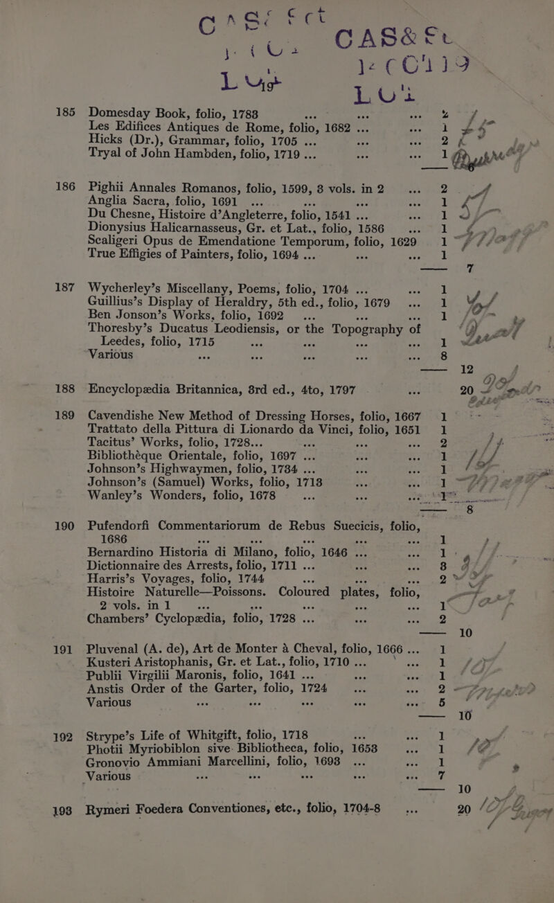 sea % ant Ore a Gk Of aS, L Ys t L Ui 185 Domesday Book, folio, 17838 : tee ave Les Edifices Antiques de Rome, folio 1682 . 1 34 Hicks (Dr.), Grammar, folio, 1705 . 2 hi” le Tryal of John Hambden, folio, 1719 . 1 Bysbe7 186 Pighii Annales Romanos, folio, 1599, 8 vols. in 2 eae Anglia Sacra, folio, 1691 .. 1 ed, ” Du Chesne, Histoire d’Angleterre, folio, 1541 . 1wWwy’ Dionysius Halicarnasseus, Gr. et Lat., folio, 1586 Lyi FA oe ae Scaligeri Opus de Emendatione Temporum, folio, 1629 1“ f #4 Po True Effigies of Painters, folio, 1694 . Ae “ 1 — 7 187 Wycherley’s Miscellany, Poems, folio, 1704 . 1 Ss Guillius’s Display of Heraldry, 5th ed., folio, 1679 Ls of Ben Jonson’s Works, folio, 1692... | ee Pe ae Thoresby’s Ducatus Leodiensis, or the Topography 0 of j , Pes A Leedes, folio, 1715 ty 1 wh” Various es op ay ee — 12 . G) OP » 188 Encyclopedia Britannica, 8rd ed., 4to, 1797 | eee 20 Oe 189 Cavendishe New Method of Dressing Horses, folio, 1667 1 ; Trattato della Pittura di Lionardo da Vinci, bee 1651 1 , Tacitus’ Works, folio, 1728.. a 2 / Bibliothéque Orientale, folio; 1697 . 3. a /. 4 Johnson’s Highwaymen, folio, 1734 . Se oe of 4 &gt; Johnson’s (Samuel) Works, folio, 1713 1 “fs se i Wanley’s Wonders, folio, 1678 ae ge ORD — 8 190 Pufendorfi Commentariorum de Rebus Suecicis, folio, 1686 ae “ere Bed | ; Bernardino Historia di Milano, folio, 1646 ... Stace Be Dictionnaire des Arrests, folio, 1711 . a i 3 bY 2 Harris’s Voyages, folio, 1744 AR 2 Se Histoire Naturelle—Poissons. Coloured plates, folio, wot, st 2 vols. in 1 ue bigs | fesse? Chambers’ Cyclopedia, folio, 1728 . 2 — 10 191 Pluvenal (A. de), Art de Monter a Cheval, folio 1666 . 1 Kusteri Aristophanis, Gr. et Lat., folio, 1710 . oun Publii Virgilii Maronis, folio, 1641 . ay nae tL Anstis Order of the rages seyret 1724 Qs Various eee doe 5 ew, — 10 192 Strype’s Life of Whitgift, folio, 1718 er te | | Photii Myriobiblon sive: Bibliotheca, folio, 1653 See ee , 1 Gronovio Ammiani Marcellini, folio, 1693... iS e Nigad | | ’ Various ee ws oA, ie Page Su — 10 . » “Le 193 Rymeri Foedera Conventiones, etc., folio, 1704-8 as VL Diack