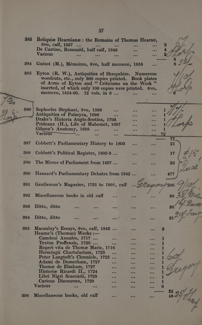 $83 384 385 388 389 390 391 392 393 394 395 896 37 Reliquiz Hearniane : the Remains of Thomas Hearne, 8vo, calf, 1857 ... 2 ry De Custine, Romuald, half ‘calf, 1848 | ay Various righ a 2S KM, — 8 od Guizot (M.), Mémoires, 8vo, half morocco, 1858 8 LZ Kyton (R. W.), Antiquities of Shropshire. Numerous woodcuts, etc., only 800 copies printed. Book plates of Arms of Eyton and ‘* Criticisms on the Work ”’ ‘ inserted, of which only 100 ie were printed. 8vo, morocco, 1854-60. 12 vols. in 6. te a Sophocles Stephani, 8vo, 1568 Drake’s Historia Anglo-Scotica, 1703 Prideaux (H.), Life of Mahomet, 1697 Gieohia Saionny ates Various Cobbett’s Parliamentary History to 1803 Cobbett’s Political Register, 1802-9 ... The Mirror of Parliament from 18387 ... Hansard’s Parliamentary Debates from 1842 . Gentleman’s Magazine, 1781 to 1901, calf Miscellaneous books in old calf Ditto, ditto Ditto, ditto Macaulay’s Essays, 8vo, calf, 1848 ... Hearne’s (Thomas) Works :— Camdeni Annales, 1717 ... Textus Proffensis, 1720 ... e Roperi vita de Thome Marie, 1716 Hermingii Chartalarium, 1723... Peter Langtoft’s Chronicle, 1725 ... Adami de Domerham, 1727 Thome de Elmham, 1727 Historie Ricardi II., 1724 Libri Nigri Scaccarii, 1728 <r a Curious Discourses, 1720 ae is Miscellaneous books, old calf 477 36 JZ S Gee cup ee Sate? 81% 7 / 3 1 1 1 y 1 a na 1 OSM . iA a? 1 oe 7 Zz « life 1 1