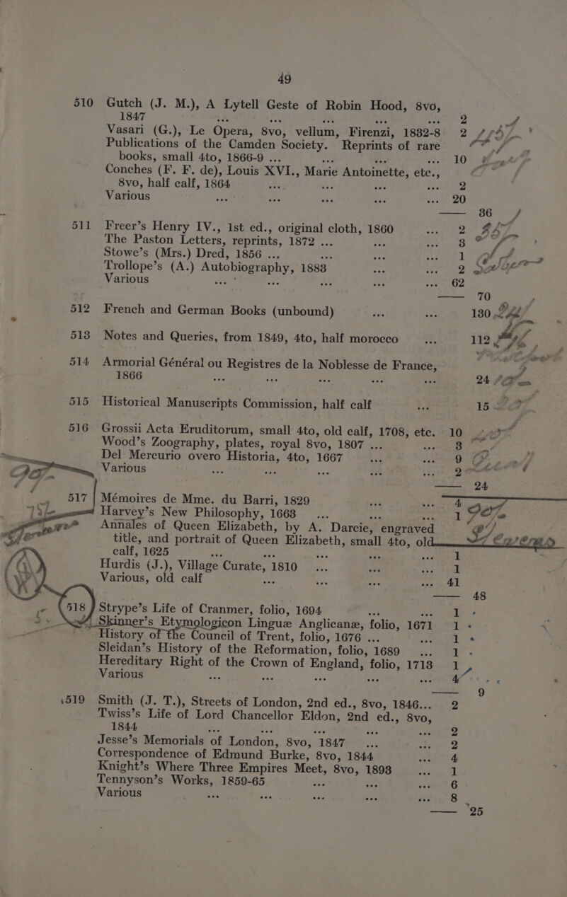 510 Gutch (J. M.), A Lytell Geste of Robin Hood, 8vo, 1847 se Ea a , a >” fis Vasari (G.), Le Opera, 8vo, vellum, Firenzi, 1882-8 2 Bt) Publications of the Camden Society. Reprints of rare Cv books, small 4to, 1866-9 ... oe, = -» 10 Sige Conches (I. F. de), Louis XVI., Marie Antoinette, etc., | 8vo, half calf, 1864 16 aT rE; LeRIeD Various ee a ‘ui ric de P20) —- 86 f 511 Freer’s Henry IV., ist ed., original cloth, 1860 2 LoL The Paston Letters, reprints, 1872 ... — 3 ‘ Stowe’s (Mrs.) Dred, 1856 .., as 1 of ee Trollope’s (A.) Autobiography, 1888 2 ase Various wae os Ae 62 — 70 , é é ? 512 French and German Books (unbound) és rc 130 RP, | “ Fe ff 513 Notes and Queries, from 1849, 4to, half morocco ts 112 9 Je P &amp; a ae 514 Armorial Général ou Registres de la Noblesse de France, g 1866 che nat vai wae oes 24 SP on 515 Historical Manuscripts Commission, half calf 3 15 Zs, 516 Grossii Acta Eruditorum, small 4to, old calf, 1708, etc. 10 “<? <f Wood’s Zoography, plates, royal 8vo, 1807 ... Rae Ns ene os Del Mercurio overo Historia, 4to, 1667 Lad 50 A EI aah Various ve i “fe wr ae : xen, = 4 Mémoires de Mme. du Barri, 1829 sv sae = eal we) | 7 Harvey’s New Philosophy, 1663... ge eg rete eee Annales of Queen Elizabeth, by A. Darcie, engraved $7, sf title, and portrait of Queen Elizabeth, small 4to, ol sn Seale calf, 1625 os a — it ag Hurdis (J.), Village Curate, 1810 Various, old calf ee Strype’s Life of Cranmer, folio, 1694 ‘ a Skinner’s Et logicon Lingue Anglican, folio, 1671 History of the Council of Trent, folio, 1676 ... Sleidan’s History of the Reformation, folio, 1689 : Hereditary Right of the Crown of England, folio, 1718 Various He ae we? te Ja co ee eee © 1519 Smith (J. T.), Streets of London, 2nd ed., 8vo, 1846... Twiss’s Life of Lord Chancellor Eldon, 2nd ed., 8vo, 1844 Fic sy ae wie “85 Jesse’s Memorials of London, 8vo, 1847... Correspondence of Edmund Burke, 8vo, 1844 Knight’s Where Three Empires Meet, 8vo, 1893 Tennyson’s Works, 1859-6 xe ait Various iis COD) = &amp; bo bo a eee 4 iw) Or