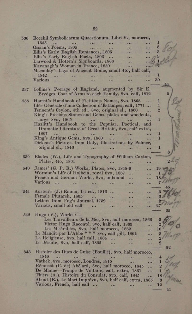 536 541 542 543 52 Bocchii Symbolicarum Quaestionum, Libri V., morocco, 1555 Ossian’s Poems, 1805 coe Ellis’s Early English Romances, 1805 Ellis’s Early English Poets, 1808 ... dé of Larwood &amp; Hotten’s Signboards, 1866 =i dG Kavanagh’s Woman in France, 1850 Macaulay’s pene of Ancient new small sto, half calf, 1B42 5S Sas ‘ as sa 1 Various ... is a Re ie o8 fas3ee CO) Collins’s Peerage of England, augmented by Sir E. Brydges, Coat of Arms to each Family, 8vo, calf, 1812 Hamst’s Handbook of Fictitious Names, 8vo, 1868 ... 1 Idée Générale d’une Collection d’Estampes, calf, 1771... 1 Tennent’s Ceylon, 4th ed., 8vo, original cl., 1860 2 King’s Precious Stones and Gems, plates and woodcuts, large 8vo, 1865 phe | Hazlitt’s Handbook to the Popular, Poetical, and Dramatic Literature of Great Britain, 8vo, calf extra, 1867-.° See nt ei oat 1 King’s Antique Gems, 8v0, 1860 ie 1 Dickens’s Pictures from Italy, Illustrations by Palmer, original cl., 1846 ne eS at PTS | Blades (W.), Life and Typacrenyyse of William ve warn 2 i Plates, 4to, 1861 24¢ James’ (G. P. R.) Works, Plates, 8vo, 1848-9 ..- 19 BR fer Wornum’s Life of Holbein, royal 8vo, 1867 ... Pa | be F French and German Works, 8vo, unbound ... --- 188.4 wes Various ... Beg eS fy es 3 7 bee et Austen’s (J.) Emma, Ist ed., 1816 ... ra res 8 Iter Female Plutarch, 1805 eee se Pr ioe (OF Oe ee Letters from Fog’s Journal, 1782... it fs - v7, Pag PEE Various, small old calf ae PyiS 7 igs wig ees 2 — 385 Hugo (V.), Works :—- Les Travailleurs de la Mer, 8vo, half morocco, 1866 8 #7 VL © Victor Hugo Raconté, 8vo, half calf, 1868 ott ieee Les Misérables, 8vo, half morocco, 1862 oe, 104 4 Le Maudit par L’Abbé * * * 8vo, calf gilt, 1864 . 8 Lf vgs La Religieuse, 8vo, half calf, 1864 ... a, ee Le Jésuite, 8vo, half calf, 1865 es ie Hep —- 22 Histoire des Ducs de Guise (Bouillé), phe half morocco, 1849 4 4 Vathek, 8vo, morocco, Londres, 1815 p ee: | 3 anid Rémusat (C. de) Abélard, 8vo, half morocco, 1845 ... 2 /*% De Manne—Troupe de Voltaire, calf, éxtra,. 1861... :... 144] eee Thiers (A.), Histoire du Consulat, 8vo, calf, 1845 ... 18 //s/ Various, French, half calf ... Freie -