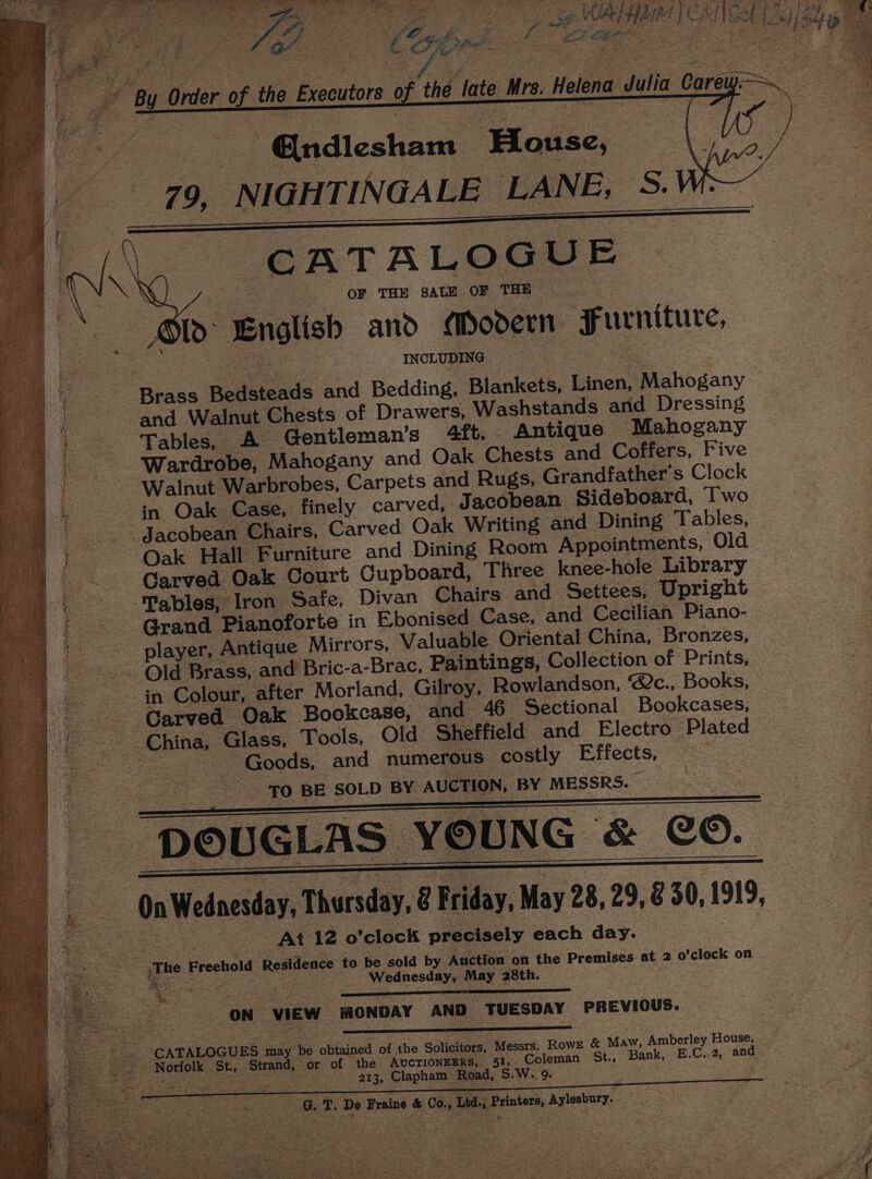 BE TE ee ae eee fe ng pe i Oe ee ae Se SN gs ree SS tee Se ee, , alior i ¢ at 6 ae itt | Saf ip Ee ok i AAAS : eg * 4 2 &gt; Y AL 3 ne F 4 i 2 ‘ ‘ Pe Nas a, .+ ee ae i rae A ee oie 1 * ge hal 4 % &gt;i + . . \ a x J : i eae ge : : RSS Saree” ee | Wee 4 PS). = teen } P ef ‘By Order of the Executors of the late Mrs. Helena Julia Care | - @ndiesham House, 79, NIGHTINGALE LANE, 5: Is CATALOGUE ye i : | ‘OF ‘THE SALE OF THE te we English ano Modern Furniture, ae sou INCLUDING 3 Brass Bedsteads and Bedding, Blankets, Linen, Mahogany and Walnut Chests of Drawers, Washstands and Dressing Tables, A Gentleman's 4ft. Antique Mahogany ‘Wardrobe, Mahogany and Oak Chests and Coffers, Five Walnut Warbrobes, Carpets and Rugs, Grandfather's Clock in Oak Case, finely carved, Jacobean Sideboard, Iwo _ Jacobean Chairs, Carved Oak Writing and Dining Tables, Oak Hall Furniture and Dining Room Appointments, Old Carved Oak Court Cupboard, Three knee-hole Library ‘fables, Iron Safe, Divan Chairs and Settees, Upright Grand Pianoforte in E.bonised Case, and Cecilian Piano- player, Antique Mirrors, Valuable Oriental China, Bronzes, - Old Brass, and Bric-a-Brac, Paintings, Collection of Prints, in Colour, after Morland, Gilroy, Rowlandson, @&amp;c., Books, Carved Oak Bookcase, and 46 Sectional Bookcases, China, Glass, Tools, Old Sheffield and Electro Plated os Goods, and numerous costly Effects, — ee 3 0. BE SOLD BY AUCTION, BY MESSRS. «On Wednesday, Thursday, @ Friday, May 28, 29, &amp; 30, 1919, ae - At 12 o’clock precisely each day. __ .The Freehold Residence to be sold by Auction on the Premises at 2 o’clock on Wednesday, May 28th. ON VIEW MONDAY AND TUESDAY PREVIOUS. _. CATALOGUES may be obtained of the Solicitors, Messrs. Rowz &amp; Maw, Amberley House, Ape Strand, or. of the : AvcrionEERS, 51, Coleman St., Bank, E.C. 2, and GT. De Braine &amp; Co., Ltd. Printers, Aylesbury. —