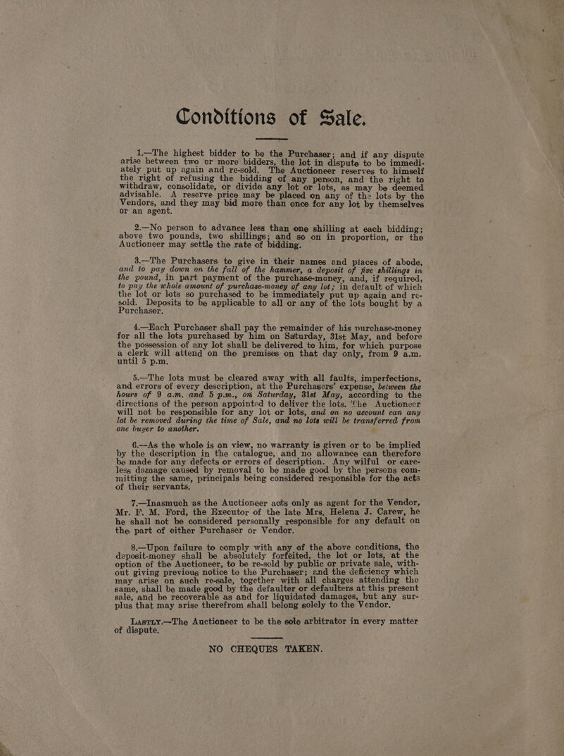 Conditions of Sale. _1—The highest bidder to be the Purchaser; and if any dispute arise between two or more bidders, the lot in dispute to be immedi- ately put up again and re-sold. The Auctioneer reserves to himself the right of refusing the bidding of any person, and the right to withdraw, consolidate, or divide any lot or lots, as may be deemed advisable. A reserve price may be placed on any of th2 lots by the Vendors, aoe they may bid more than once for any lot by themselves or an agent. 2.—No person to advance less than one shilling at each bidding; above two pounds, two shillings; and so on in proportion, or the Auctioneer may settle the rate of bidding. _3.—The Purchasers to give in their names and places of abode, and to pay down on the fall of the hammer, a deposit of five shillings in the pound, in part payment of the purchase-money, and, if required, to pay the whole amount of purchase-money of any lot; in default of which the lot_or lots so purchased to be immediately put up again and re- pik Deposits to be applicable to all or any of the lots bought by a urchaser, 4.—Each Purchaser shall pay the remainder of his nurchase-money for all the lots purchased by him on Saturday, 31st May, and before the possession of any lot shall be delivered to him, for which purpose a “ates will attend on the premises on that day only, from 9 a.m. until 5 p.m. 5.—The lots must be cleared away with all faults, imperfections, and errors of every description, at the Purchasers’ expense, between the hours of 9 a.m. and 5 p.m., oni Saturday, 31st May, according to the directions of the person appointed to deliver the lots. The Auctioneer will not be responsible for any lot or lots, and on no account can any lot be removed during the time of Sale, and no lots will be transferred from one buyer to another. 6.—As the whole is on view, no warranty is given or to be implied by the description in the catalogue, and no allowance can therefore be made for any defects or errors of description. Any wilful or care- lesg damage caused by removal to be made good by the persons com- mitting the same, principals being connttensd responsible for the acts of their servants, 7.—Inasmuch as the Auctioneer acts only as agent for the Vendor, Mr. F. M. Ford, the Executor of the late Mrs. Helena J. Carew, he he shall not be considered personally responsible for any default on the part of either Purchaser or Vendor. 8.—Upon failure to comply with any of the above conditions, the deposit-money shall be absolutely forfeited, the lot or lots, at the option of the Auctioneer, to be re-sold by public or private sale, with- out giving previoug notice to the Purchaser; and the deficiency which may arise on such re-sale, together with all charges attending the same, shall be made good by the defaulter or defaulters at this present sale, and be recoverable as and for liquidated damages, but any sur- . plus that may arise therefrom shall belong solely to the Vendor. Lastiy.—The Auctioneer to be the sole arbitrator in every matter of dispute. NO CHEQUES TAKEN.