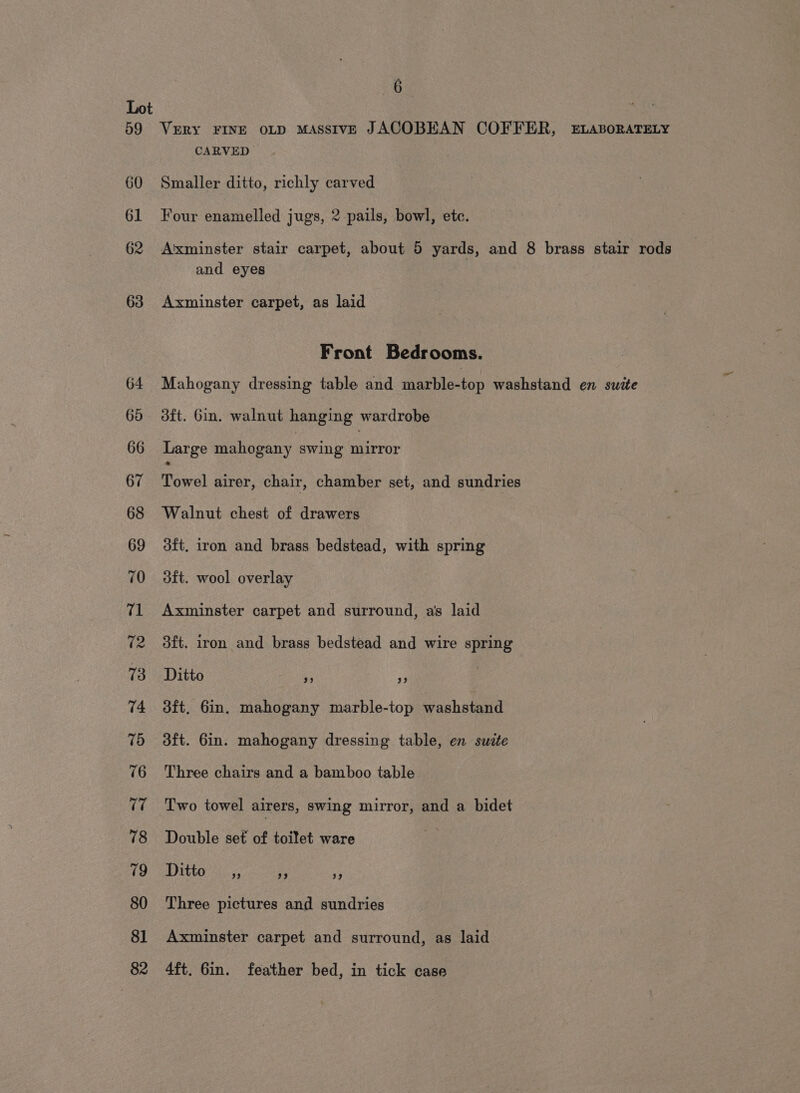 59 60 61 62 63 6- VERY FINE OLD MASSIVE JACOBEAN COFFER, ELABORATELY CARVED Smaller ditto, richly carved Four enamelled jugs, 2 pails, bowl, ete. Axminster stair carpet, about 5 yards, and 8 brass stair rods and eyes Axminster carpet, as laid Front Bedrooms. Mahogany dressing table and marble-top washstand en swite dft. Gin. walnut hanging wardrobe Large mahogany swing ata Towel airer, chair, chamber set, and sundries Walnut chest of drawers 3ft. iron and brass bedstead, with spring dft. wool overlay Axminster carpet and surround, a's laid 3ft. iron and brass bedstead and wire spring Ditto 9 ” aft, Gin. mahogany marble-top washstand dft. 6in. mahogany dressing table, en suzte Three chairs and a bamboo table Two towel airers, swing mirror, and a bidet Double set of toilet ware Ditton nc. a ‘i Three pictures and sundries Axminster carpet and surround, as laid 4ft. Gin. feather bed, in tick case