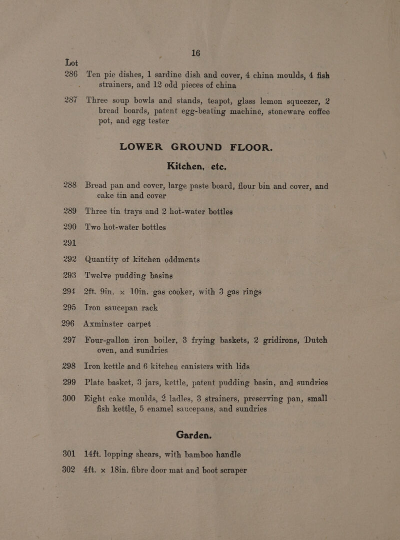 286 287 301 302 16 Ten pie dishes, 1 sardine dish and cover, 4 china moulds, 4 fish strainers, and 12 odd pieces of china Three soup bowls and stands, teapot, glass lemon squeezer, 2 bread boards, patent egg-beating machiné, stoneware coffee pot, and egg tester LOWER GROUND FLOOR. Kitchen, etc. Bread pan and cover, large paste oes wn bin and cover, and cake tin and cover Three tin trays and 2 hot-water bottles Two hot-water bottles Quantity of kitchen oddments Twelve pudding basins 2ft. 9in. x 10im. gas cooker, with 3 gas rings Iron saucepan rack Axminster carpet Four-gallon iron boiler, 3 frying baskets, 2 gridirons, Dutch oven, and sundries Iron kettle and 6 kitchen canisters with lids Plate basket, 3 jars, kettle, patent pudding basin, and sundries Hight cake moulds, 2 ladles, 3 strainers, preserving pan, small fish kettle, 5 aeeane! saucepans, and sundries Garden. 14ft. lopping shears, with bamboo handle Aft. x 18in. fibre door mat and boot scraper