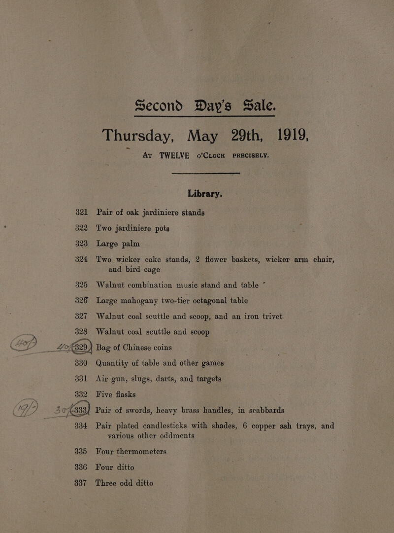 Thursday, May 29th, 1919, ~ At TWELVE o’CLocK PRECISELY. Library. 321 Pair of oak jardiniere stands 322 ‘Two jardiniere pots 323 Large palm 324 Two wicker cake stands, 2 flower baskets, wicker arm chair, and bird cage 325 Walnut combination music stand and table ~ 326 Large mahogany two-tier octagonal table 327 Walnut coal scuttle and scoop, and an iron trivet 328 Walnut coal scuttle and scoop 2) Bag of Chinese coins Quantity of table and other games 331 Air gun, slugs, darts, and targets 332 Five flasks : 30-6333) Pair of swords, heavy brass handles, in scabbards 334 Pair plated candlesticks with shades, 6 copper ash trays, and various other cddments 335 Four thermometers 336 6©6Four ditto 337 Three odd ditto