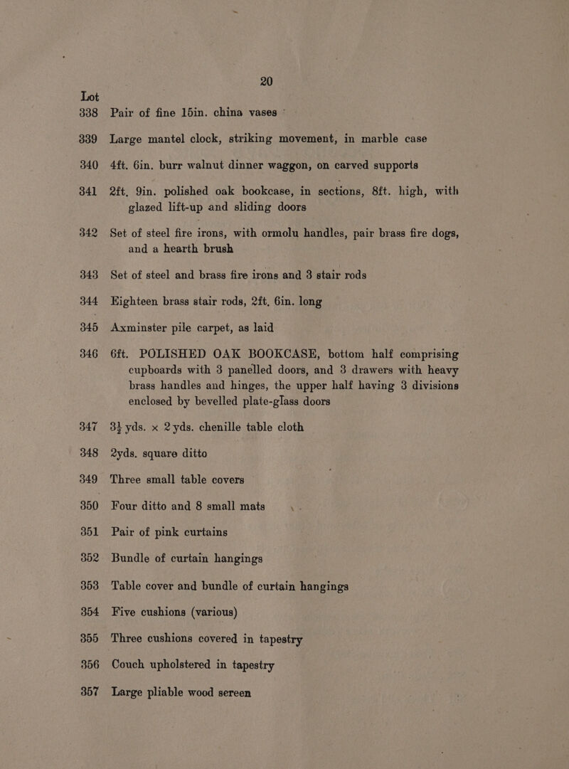 338 339 340 341 342 343 344 345 346 347 348 349 350 351 352 303 304 300 306 357 20 Pair of fine 15in. china vases © Large mantel clock, striking movement, in marble case 4ft. 6in. burr walnut dinner waggon, on carved supports 2ft, Yin. polished oak bookcase, in apotidna. 8ft. high, with glazed lift-up and sliding doors Set of steel fire irons, with ormolu handles, pair brass fire dogs, and a hearth brush Set of steel and brass fire irons and 8 stair rods Eighteen brass stair rods, 2ft, 6in. long Axminster pile carpet, as laid 6ft. POLISHED OAK BOOKCASE, bottom half comprising cupboards with 3 panelled doors, and 3 drawers with heavy brass handles and hinges, the upper half having 3 divisions enclosed by bevelled plate-glass doors 3% yds. x 2yds. chenille table cloth 2yds. square ditto Three small table covers Four ditto and 8 small mats 4 Pair of pink curtains Bundle of curtain hangings Table cover and bundle of curtain hangings Five cushions (various) Three cushions covered in tapestry Couch upholstered in tapestry Large pliable wood sereen