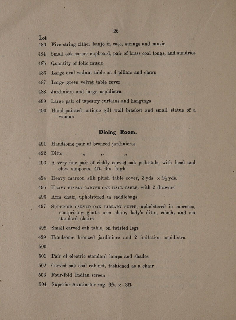 Five-string zither banjo in case, strings and music Small oak corner cupboard, pair of brass coal tongs, and sundries Quantity of folio music Large oval walnut table on 4 pillars and claws Large green velvet table cover Jardiniére and large aspidistra Large pair of tapestry curtains and hangings Hand-painted antique gilt wall bracket and small statue of a woman Dining Room. Handsome pair of bronzed jardiniéres Ditto 33 39) 93 A very fine pair of richly carved oak pedestals, with head and claw supports, 4ft. 6in. high Heavy maroon silk plush table cover, 3yds. x 24 yds. HEAVY FINELY-CARVED OAK HALL TABLE, with 2 drawers Arm chair, upholstered in saddlebags SUPERIOR CARVED OAK LIBRARY SUITE, upholstered in morocco, ° . . . . . comprising gent’s arm chair, lady’s ditto, couch, and six standard chairs Small carved oak table, on twisted legs Handsome bronzed jardiniere and 2 imitation aspidistra Pair of electric standard lamps and shades Carved oak coal cabinet, fashioned as a chair Four-fold Indian screen Superior Axminster rug, 6ft. x 3ft.