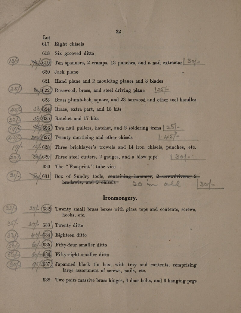 &amp; 32 617 Eight chisels 618 Six grooved ditto R; f a, On text a 621 Hand plane and 2 moulding planes and 3 blades 623 Brass plumb-bob, square, and 23 boxwood and other tool handles bing gornrt . salen ws par 626) Two nail pullers, hatchet, and 2 soldering irons | 2 &gt;} “ x4627) Twenty morticing and other chisels eS? a | 3 | | (fn 628) Three bricklayer’s trowels and 14 iron chisels, punches, etc. $96.629/ Three steel cutters, 2 gauges, and a blow pipe | 36 { # ~ 630 The ‘“ Footprint” tube vice Ironmongery. hooks, ete. ‘= 633 \ Twenty ditto gif , i of ‘.(635) Fifty-four smaller ditto i hd (37) Japanned black tin box, with tray and contents, comprising re large assortment of screws, nails, ete. 638 ‘Two pairs massive brass hinges, 4 door bolts, and 6 hanging pegs
