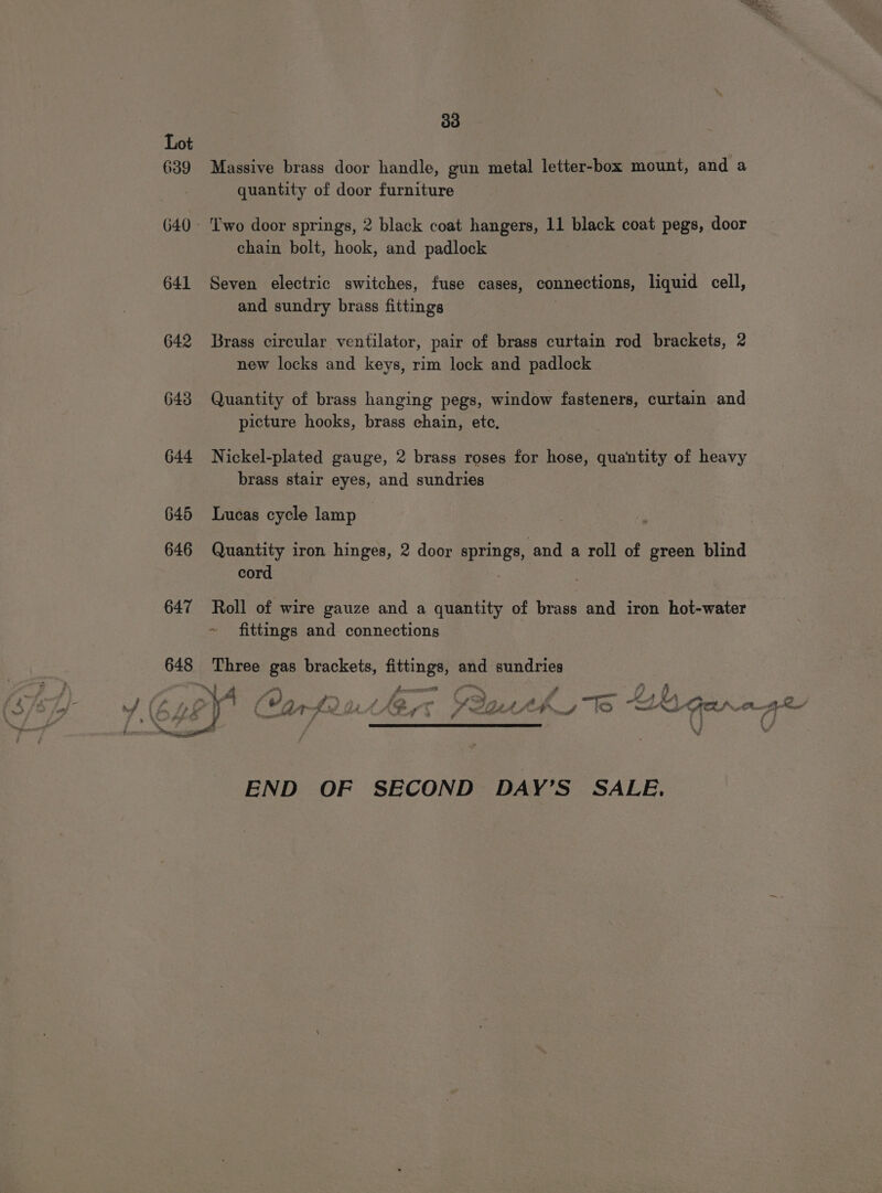 639 641 642 643 644 30 Massive brass door handle, gun metal letter-box mount, and a quantity of door furniture ‘wo door springs, 2 black coat hangers, 11 black coat pegs, door chain bolt, hook, and padlock Seven electric switches, fuse cases, connections, liquid cell, and sundry brass fittings | Brass circular ventilator, pair of brass curtain rod brackets, 2 new locks and keys, rim lock and padlock Quantity of brass hanging pegs, window fasteners, curtain and picture hooks, brass chain, etc, Nickel-plated gauge, 2 brass roses for hose, quantity of heavy brass stair eyes, and sundries 645 Lucas cycle lamp 646 Quantity iron hinges, 2 door springs, and a roll of green blind cord 647 Roll of wire gauze and a quantity of brass and iron hot-water ~ fittings and connections 648 Three gas brackets, fittings, and ae ~) a pocemet fm 2, &lt;s END OF SECOND DAY’S SALE.