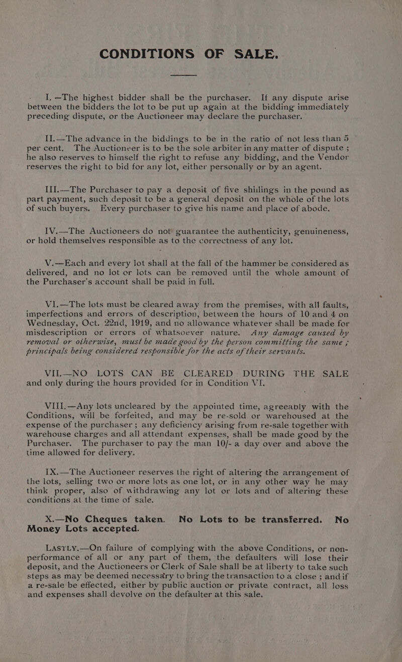 CONDITIONS OF SALE. I, —The highest bidder shall be the purchaser. If any dispute arise between the bidders the lot to be put up again at the bidding immediately preceding dispute, or the Auctioneer may declare the purchaser. IIl.—The advance in the biddings to be in the ratio of not less than 5 per cent. The Auctioneer is to be the sole arbiter in any matter of dispute ; he also reserves to himself the right to refuse any bidding, and the Vendor reserves the right to bid for any lot, either personally or by an agent. III.—The Purchaser to pay a deposit of five shillings in the pound as part payment, such deposit to be a general deposit on the whole of the lots of such buyers. Every purchaser to give his name and place of abode. IV.—The Auctioneers do not’ guarantee the authenticity, genuineness, or hold themselves responsible as to the correctness of any lot. V.—Each and every lot shall at the fall of the hammer be considered as delivered, and no lot or lots can be removed until the whole amount of the Purchaser’s account shall be paid in full. VI.—The lots must be cleared away from the premises, with all faults, imperfections and errors of description, between the hours of 10 and 4 on Wednesday, Oct. 22nd, 1919, and no allowance whatever shall be made for misdescription or errors of whatsoever nature. &lt;Any damage caused by removal or otherwise, must be made good by the person committing the same ; principals being considered responsible for the acts of their servants. VIL—NO LOTS CAN BE CLEARED DURING THE SALE and only during the hours provided for in Condition VI. VIII.—Any lots uncleared by the appointed time, agreeably with the Conditions, will be forfeited, and may be re-sold or warehoused at the expense of the purchaser ; any deficiency arising from re-sale together with warehouse charges and all attendant expenses, shall be made good by the Purchaser. The purchaser to pay the man 10/- a day over and above the time allowed for delivery. IX.—The Auctioneer reserves the right of altering the arrangement of the lots, selling two or more lots as one lot, or in any other way he may think proper, also of withdrawing any lot or lots and of altering these conditions at the time of sale. X.—No Cheques taken. No Lots to be transferred. No Money Lots accepted. LastLy.—On failure of complying with the above Conditions, or non- performance of all or any part of them, the defaulters will lose their deposit, and the Auctioneers or Clerk of Sale shall be at liberty to take such steps as may be deemed necessary to bring the transaction toa close ; and if a re-sale be effected, either bv public auction or private contract, all loss and expenses shall devolve on the defaulter at this sale,