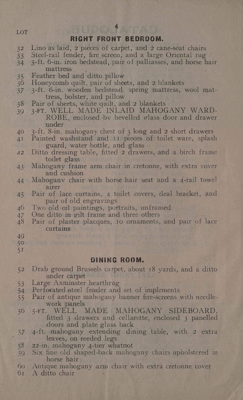 e oy 58 59 60 OI 4 RIGHT FRONT BEDROOM. Lino as laid, 2 pieces of carpet, amd 2 cane-seat chairs Steel-rail fender, fire screen, and a large Oriental rug 3-ft. O-in. iron bedstead, pair of palliasses, and horse hair mattress Feather bed and ditto pillow Honeycomb quilt, pair of sheets, and 2 blankets 3-ft. 6-in. wooden bedstead. spring mattress, wool mat- tress, bolster, and pillow Pair of sheets, white guilt, and 2 blankets 3-FT. WELL MADE INLAID. MAHOGANY WARD- ROBE, enclosed bv bevelled glass door and drawer under 3-ft. 8-in. mahogany chest of 3 long and 2 short drawers Painted washstand and 11 pieces of toilet ware, splash guard, water bottle, and glass Ditto dressing table, fitted 2 drawers, and a birch frame toilet glass Mahogany frame arm chair in cretonne, with extra cover and cushion Mahogany chair with horse hair seat and a 4-rail towel airer Pair of lace curtains, 4 toilet covers, deal bracket, and pair of old engravings Two old oil paintings, portraits, unframed One ditto in gilt frame and three others Pair of plaster placques, 10 ornaments, and pair of lace curtains DINING ROOM. Drab ground Brussels carpet, about 18 yards, and a ditto under carpet Large Axminster hearthrug Perforated isteel fender and set of implements Pair of antique mahogany banner fire-screens with needle- work panels 5-FT. WELL: MADE MAHOGANY SIDEBOARD, fitted 3 drawers and cellarette, enclosed 3 panelled doors and plate glass. back 4-ft. mahogany extending dining table, with 2 extra leaves, on reeded legs 22-in. mahogany 4-tier whatnot Six fine old shaped-back mahogany chairs upholstered in horse hatr ; Antique mahogany arm chair with extra cretonne cover