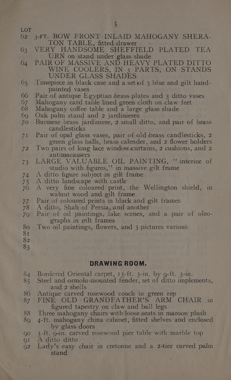 2G 3-FT. BOW FRONT INLAID MAHOGANY SHERA- TON TABLE, fitted drawer VERY HANDSOME SHEFFIELD PLATED TEA URN on stand under glass shade PAIR OF MASSIVE: AND; HEAVY PLATED DITTO WINE COOLERS, IN. 3, PARTS;/sON/iSTANDS UNDER GLASS SHADES Timepiece in black case and a set of 3 blue and gilt hand- painted vases Pair of antique Egyptian jbrass plates and 3 ditto vases Mahogany card table lined green cloth on claw feet Mahogany coffee table and a large glass shade Oak palm stand and 2 jardinieres Burmese brass jardiniere, 2 small ditto, and pair of brass candlesticks Pair of opal glass vases, pair of old brass candlesticks, 2 green glass balls, brass calender, and 2 flower holders Two pairs of long lace window curtains, 2 cushtons, and 2 antimiacassers LARGE VALUABLE OIL PAINTING, “ anterior of studio with figures,’’ in ma'ssive gilt mabe A ditto figure subject in gilt frame A ditto landscape with castle A very fine coloured print, the Wellington shield, in walnut wood and gilt frame Pair of coloured prints in black and gilt frames A ditto, Shah of Persia, and another Pair of oil paintings, lake scenes, and a pair of oleo- eraphs in gilt frames Two oil paintings, flowers, and 3 pictures various DRAWING ROOM. Bordered Oriental carpet, 13-ft. 3-in. by g-ft. 3-1n. Steel and ormolu-mounted fender, set of ditto implements, and 2 shells Antique carved rosewood couch in green rep FINE OLD GRANDFATHER’S ARM CHAIR in figured tapestry on claw and ball legs Three mahogany chairs with loose seats in maroon plush 4-ft. mahogany china cabinet, fitted shelves and enclosed by glass doors 3-ft. g-in. carved rosewood pier table with ‘marble top A ditto ditto Lady’s easy chair in cretonne and a 2-tier carved palm stand