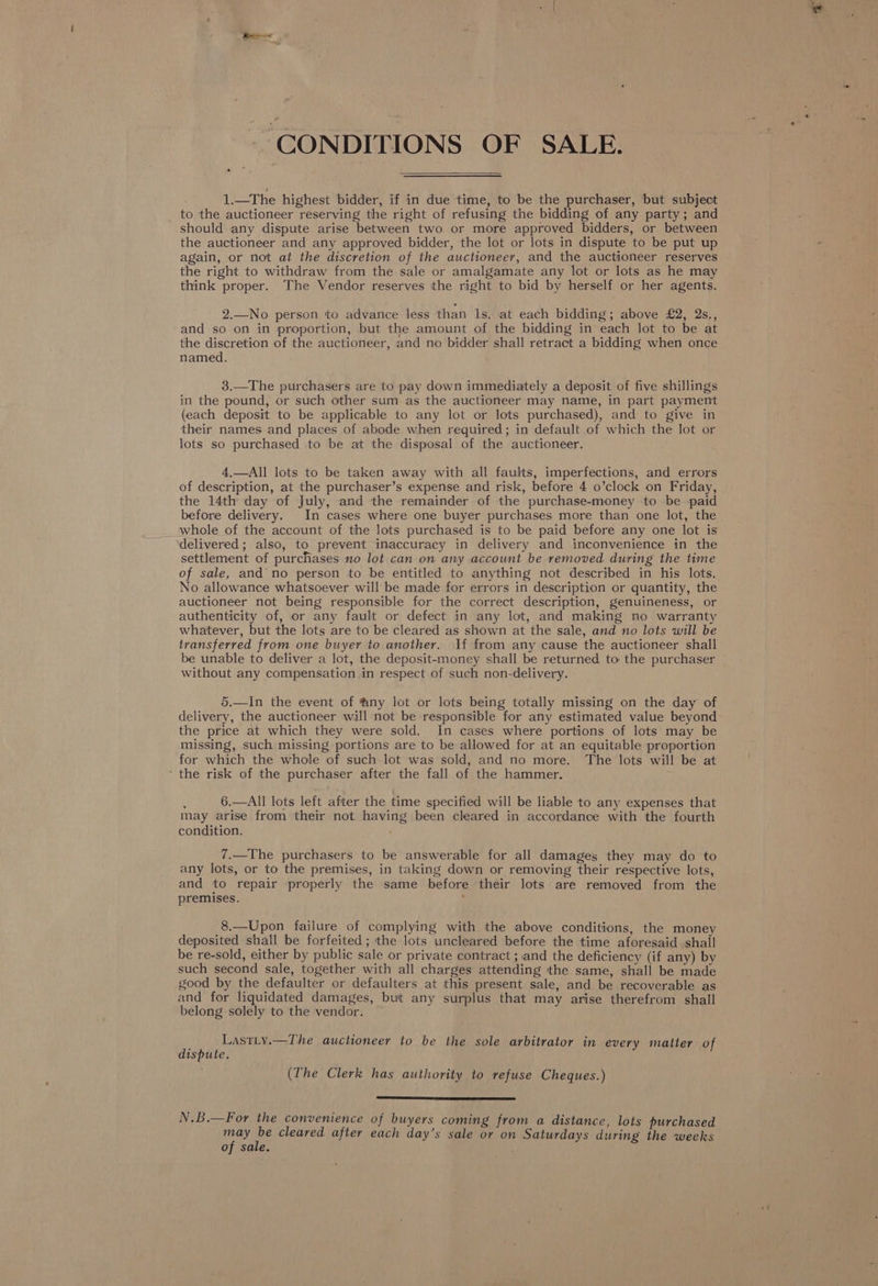 CONDITIONS OF SALE. 1.—The highest bidder, if in due time, to be the purchaser, but subject _ to the auctioneer reserving the right of refusing the bidding of any party; and should any dispute arise between two. or more approved bidders, or between the auctioneer and any approved bidder, the lot or lots in dispute to be put up again, or not at the discretion of the auctioneer, and the auctioneer reserves the right to withdraw from the sale or amalgamate any lot or lots as he may think proper. The Vendor reserves the right to bid by herself or her agents. 2.—No person to advance less than ls, at each bidding; above £2, 2s., and so on in proportion, but the amount of the bidding in each lot to be at the discretion of the auctioneer, and no bidder shall retract a bidding when once named. 3.—The purchasers are to pay down immediately a deposit of five shillings in the pound, or such other sum as the auctioneer may name, in part payment (each deposit to be applicable to any lot or lots purchased), and to give in their names and places of abode when required; in default of which the lot or lots so purchased to be at the disposal of the auctioneer. 4,—All lots to be taken away with all faults, imperfections, and errors of description, at the purchaser’s expense and risk, before 4 o’clock on Friday, the 14th day of July, and the remainder of the purchase-money to be paid before delivery. In cases where one buyer purchases more than one lot, the whole of the account of the lots purchased is to be paid before any one lot is delivered; also, to prevent inaccuracy in delivery and inconvenience in the settlement of purchases no lot can on any account be removed during the time of sale, and no person to be entitled to anything not described in his lots. No allowance whatsoever will be made for errors in description or quantity, the auctioneer not being responsible for the correct description, genuineness, or authenticity of, or any fault or defect in any lot, and making no warranty whatever, but the lots are to be cleared as shown at the sale, and no lots will be transferred from one buyer to another. If from any cause the auctioneer shall be unable to deliver a lot, the deposit-money shall be returned to the purchaser without any compensation in respect of such non-delivery. 5.—In the event of @ny lot or lots being totally missing on the day of delivery, the auctioneer will not be responsible for any estimated value beyond the price at which they were sold. In cases where portions of lots may be missing, such missing portions are to be allowed for at an equitable proportion for which the whole of such lot was sold, and no more. The lots will be at ‘ the risk of the purchaser after the fall of the hammer. 6.—All lots left after the time specified will be liable to any expenses that may arise from their not having been cleared in accordance with the fourth condition. 7.—The purchasers to be answerable for all damages they may do to any lots, or to the premises, in taking down or removing their respective lots, and to repair properly the same before their lots are removed from the premises. ; 8.—Upon failure of complying with the above conditions, the money deposited shall be forfeited; the lots uncleared before the time aforesaid shail be re-sold, either by public sale or private contract ; and the deficiency (if any) by such second sale, together with all charges attending the same, shall be made good by the defaulter or defaulters at this present sale, and be recoverable as and for liquidated damages, but any surplus that may arise therefrom shall belong solely to the vendor. LastLy.—The auctioneer to be the sole arbitrator in every matter of dispute. (The Clerk has authority to refuse Cheques.) N.B.—For the convenience of buyers coming from a distance, lots purchased fed ue cleared after each day’s sale or on Saturdays during the weeks of sale.