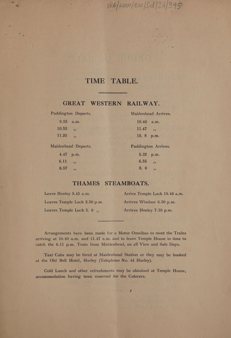 GREAT WESTERN RAILWAY. Paddington Departs. Maidenhead Arrives. 9.55 a.m. 10.40 a.m. EOLBOi, (55, Pee Oba EY 2st 4, 12. 8 p.m. Maidenhead Departs. Paddington Arrives. 4.47 p.m. 5.32 p.m. ig ae Geb x2 hh GEM), a Orth y, THAMES STEAMBOATS. Leave Henley 9.45 a.m. Arrive Temple Lock 10.40 a.m. Leaves Temple Lock 3.50 p.m. Arrives Windsor 6.50 p.m. Leaves Temple Lock 5. 0 ,, Arrives Henley 7.10 p.m. Arrangements have been made for a Motor Omnibus to meet the Trains arriving at 10.40 a.m. and 11.47 a.m. and to leave Temple House in time to catch the 6.11 p.m. Train from Maidenhead, on all View and Sale Days. Taxi Cabs may be hired at Maidenhead Station or they may be booked at the Old Bell Hotel, Hurley (Telephone No. 44 Hurley). Cold Lunch and other refreshments may be obtained at Temple House, accommodation having been reserved for the Caterers,