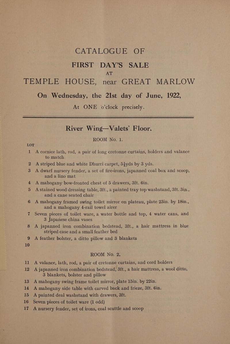 CATALOGUE? OF FIRST DAY’S SALE AT On Wednesday, the 2lst day of June, 1922, At ONE o'clock precisely. River Wing—Valets Floor. ROOM No. 1. A cornice lath, rod, a pair of long cretonne curtains, holders and valance to match A striped blue and white Dhurri carpet, 54yds by 3 yds. A dwarf nursery fender, a set of fire-irons, japanned coal box and scoop, and a lino mat A mahogany bow-fronted chest of 5 drawers, 3ft. 6in. A stained wood dressing table, 3ft., a painted tray top washstand, 3ft. 3in., and a cane seated chair A mahogany framed swing toilet mirror on plateau, plate 23in. by 18in., and a mahogany 4-rail towel airer Seven pieces of toilet ware, a water bottle and top, 4 water cans, and 3 Japanese china vases A japanned iron combination bedstead, 3ft., a hair mattress in blue striped case and a small feather bed A feather bolster, a ditto pillow and 3 blankets ROOM No. 2. A valance, lath, rod, a pair of cretonne curtains, and cord holders A japanned iron combination bedstead, 3ft., a hair mattress, a wool ditto, 3 blankets, bolster and pillow A mahogany swing frame toilet mirror, plate 15in. by 22in. A mahogany side table with carved back and frieze, 3ft. 6in. A painted deal washstand with drawers, 3ft. Seven pieces of toilet ware (1 odd)