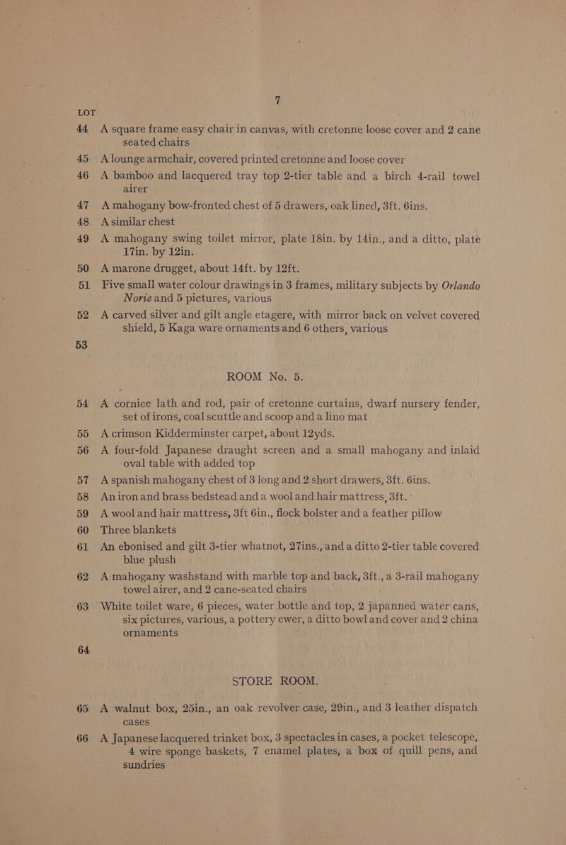 44 45 46 47 48 49 50 51 52 53 54 55 56 57 58 59 60 61 62 63 64 65 66 7 A square frame easy chair in canvas, with cretonne loose cover and 2 cane seated chairs A lounge armchair, covered printed cretonne and loose cover A bamboo and lacquered tray top 2-tier table and a birch 4-rail towel airer A mahogany bow-fronted chest of 5 drawers, oak lined, 3ft. 6ins. A similar chest A mahogany swing toilet mirror, plate 18in. by 14in., and a ditto, plate 17in. by 12in. A marone drugget, about 14ft. by 12ft. Five small water colour drawings in 3 frames, military subjects by Orlando Norie and 5 pictures, various A carved silver and gilt angle etagere, with mirror back on velvet covered shield, 5 Kaga ware ornaments and 6 others, various ROOM No. 5. A cornice lath and rod, pair of cretonne curtains, dwarf nursery fender, set of irons, coal scuttle and scoop and a lino mat A crimson Kidderminster carpet, about 12yds. A four-fold Japanese draught screen and a small mahogany and inlaid oval table with added top A spanish mahogany chest of 3 long and 2 short drawers, 3ft. 6ins. An iron and brass bedstead and a wool and hair mattress, 3ft. ° A wool and hair mattress, 3ft 6in., flock bolster and a feather pillow Three blankets An ebonised and gilt 3-tier whatnot, 27ins., and a ditto 2-tier table covered blue plush A mahogany washstand with marble top and back, 3ft., a 3-rail mahogany towel airer, and 2 cane-seated chairs White toilet ware, 6 pieces, water bottle and top, 2 japanned water cans, six pictures, various, a pottery ewer, a ditto bowl and cover and 2 china ornaments STORE ROOM. A walnut box, 25in., an oak revolver case, 29in., and 3 leather dispatch cases A Japanese lacquered trinket box, 3 spectacles in cases, a pocket telescope, 4 wire sponge baskets, 7 enamel plates, a box of quill pens, and sundries