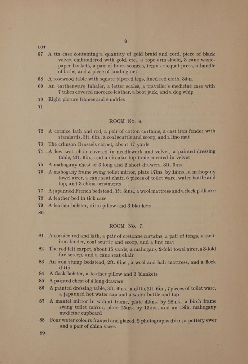 67 68 69 70 71 72 73 74. 15 76 17 18 79 80 81 82 83 $4 85 86 87 88 389 8 A tin case containing a quantity of gold braid and cord, piece of black velvet embroidered with gold, etc., a rope arm shield, 3 cane waste- paper baskets, a pair of brass sconces, tennis racquet press, a bundle of laths, and a piece of landing net A rosewood table with square tapered legs, lined red cloth, 34in. An earthenware inhaler, a letter scales, a traveller’s medicine case with 7 tubes covered morocco leather, a boot jack, and a dog whip - Eight picture frames and sundries ROOM No. 6. A cornice lath and rod, a pair of cotton curtains, a cast iron fender with standards, 3ft. 6in., a coal scuttle and scoop, and a lino mat The crimson Brussels carpet, about 17 yards A low seat chair covered in needlework and velvet, a painted dressing table, 2ft. 6in., and a circular top table covered in velvet A mahogany chest of 3 long and 2 short drawers, 3ft. 3ins. A mahogany frame swing toilet mirror, plate 17ins. by 14ins., a mahogany towel airer, a cane seat chair, 6 pieces of toilet ware, water bottle and top, and 3 china ornaments A japanned French bedstead, 3ft. 6ins., a wool mattress and a flock palliasse A feather bed in tick case A feather bolster, ditto pillow and 3 blankets ROOM No. 7. A cornice rod and lath, a pair of cretonne curtains, a pair of tongs, a cast- iron fender, coal scuttle and scoop, and a lino mat The red felt carpet, about 15 yards, a mahogany 2-fold towel airer, a 3-fold fire screen, and a cane seat chair An iron stump bedstead, 2ft. 6ins., a wool and hair mattress, and a flock ditto A flock bolster, a feather pillow and 3 blankets A painted chest of 4 long drawers A painted dressing table, 3ft. 6ins., a ditto, 2ft. 6in., 7 pieces of toilet ware, a japanned hot water can and a water bottle and top A mantel mirror in walnut frame, plate 42ins. by 28ins., a birch frame swing toilet mirror, plate 15ins. by 12ins., and an 18in. mahogany medicine cupboard Four water colours framed and glazed, 2 photographs ditto, a pottery ewer and a pair of china vases