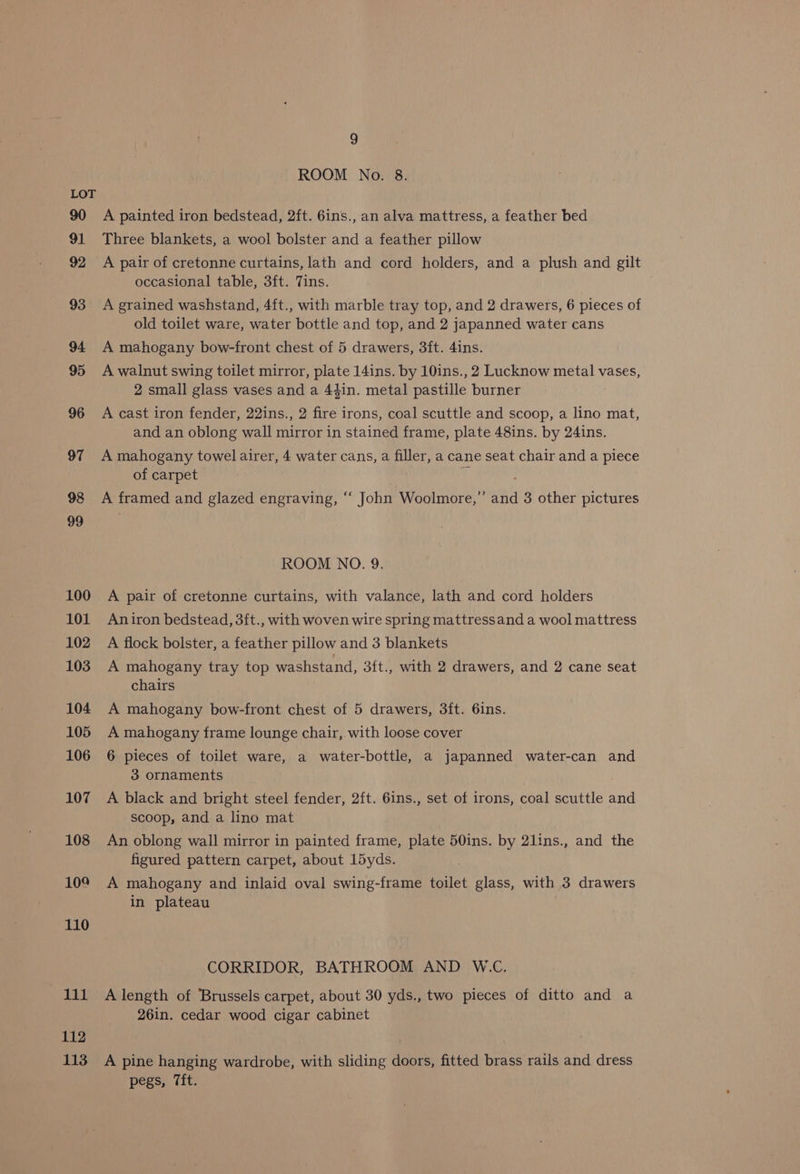 90 91 92 93 94 95 96 97 98 99 100 101 102 103 104 105 106 107 108 109 110 paal 112 113 9 ROOM No. 8. A painted iron bedstead, 2ft. 6ins., an alva mattress, a feather bed Three blankets, a wool bolster and a feather pillow A pair of cretonne curtains, lath and cord holders, and a plush and gilt occasional table, 3ft. Tins. A grained washstand, 4ft., with marble tray top, and 2 drawers, 6 pieces of old toilet ware, water bottle and top, and 2 japanned water cans A mahogany bow-front chest of 5 drawers, 3ft. 4ins. A walnut swing toilet mirror, plate 14ins. by 10ins., 2 Lucknow metal vases, 2 small glass vases and a 44in. metal pastille burner A cast iron fender, 22ins., 2 fire irons, coal scuttle and scoop, a lino mat, and an oblong wall mirror in stained frame, plate 48ins. by 24ins. A mahogany towel airer, 4 water cans, a filler, a cane seat chair and a piece of carpet sf ; A framed and glazed engraving, ‘“‘ John Woolmore,” and 3 other pictures ROOM NO. 9. A pair of cretonne curtains, with valance, lath and cord holders Aniron bedstead, 3ft., with woven wire spring mattressand a wool mattress A flock bolster, a feather pillow and 3 blankets A mahogany tray top washstand, 3ft., with 2 drawers, and 2 cane seat chairs A mahogany bow-front chest of 5 drawers, 3ft. 6ins. A mahogany frame lounge chair, with loose cover 6 pieces of toilet ware, a water-bottle, a japanned water-can and 3 ornaments A black and bright steel fender, 2ft. 6ins., set of irons, coal scuttle and scoop, and a lino mat An oblong wall mirror in painted frame, plate 50ins. by 2lins., and the figured pattern carpet, about 15yds. A mahogany and inlaid oval swing-frame toilet glass, with 3 drawers in plateau CORRIDOR, BATHROOM AND W.C, A length of Brussels carpet, about 30 yds., two pieces of ditto and a 26in. cedar wood cigar cabinet A pine hanging wardrobe, with sliding doors, fitted brass rails and dress pegs, 7ft.