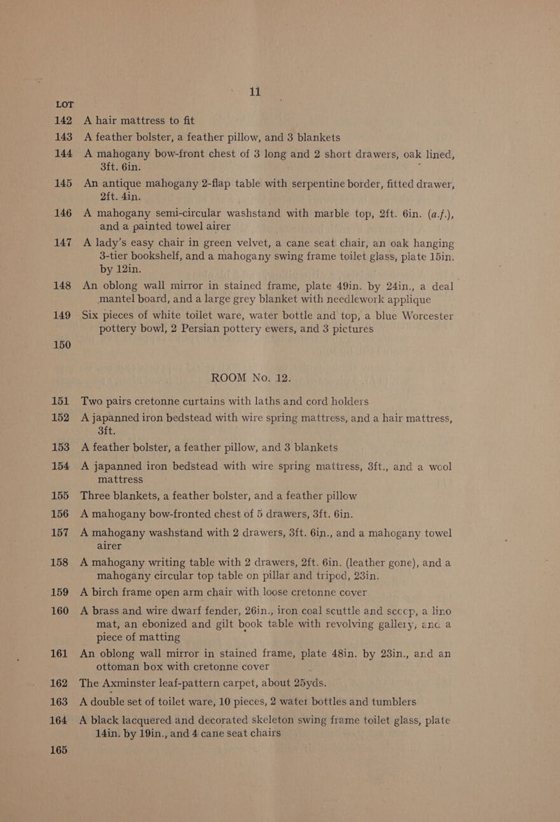 142 143 144 145 146 147 148 149 150 151 152 153 154 155 156 157 158 159 160 161 162 163 164 165 11 A hair mattress to fit A feather bolster, a feather pillow, and 3 blankets A mahogany bow-front chest of 3 long and 2 short drawers, oak lined, 3ft. 6in. : An antique mahogany 2-flap table with serpentine border, fitted drawer, 2ft. 4in. A mahogany semi-circular washstand with marble top, 2ft. 6in. (a.f.), and a painted towel airer A lady’s easy chair in green velvet, a cane seat chair, an oak hanging 3-tier bookshelf, and a mahogany swing frame toilet glass, plate 15in. by 12in. An oblong wall mirror in stained frame, plate 49in. by 24in., a deal mantel board, and a large grey blanket with needlework applique Six pieces of white toilet ware, water bottle and top, a blue Worcester pottery bowl, 2 Persian pottery ewers, and 3 pictures ROOM No. 12. Two pairs cretonne curtains with laths and cord holders A japanned iron bedstead with wire spring mattress, and a hair mattress, oft. A feather bolster, a feather pillow, and 3 blankets A japanned iron bedstead with wire spring mattress, 3ft., and a wool mattress Three blankets, a feather bolster, and a feather pillow A mahogany bow-fronted chest of 5 drawers, 3ft. 6in. A mahogany washstand with 2 drawers, 3ft. 6in., and a mahogany towel alrer A mahogany writing table with 2 drawers, 2ft. 6in. (leather gone), and a mahogany circular top table on pillar and tripod, 23in. A birch frame open arm chair with loose cretonne cover A brass and wire dwarf fender, 26in., iron coal scuttle and scccp, a lino mat, an ebonized and gilt book table with revolving gallery; anc a piece of matting An oblong wall mirror in stained frame, plate 48in. by 23in., and an ottoman box with cretonne cover . The Axminster leaf-pattern carpet, about 25yds. A double set of toilet ware, 10 pieces, 2 water bottles and tumblers A black lacquered and decorated skeleton swing frame toilet glass, plate 14in. by 19in., and 4 cane seat chairs