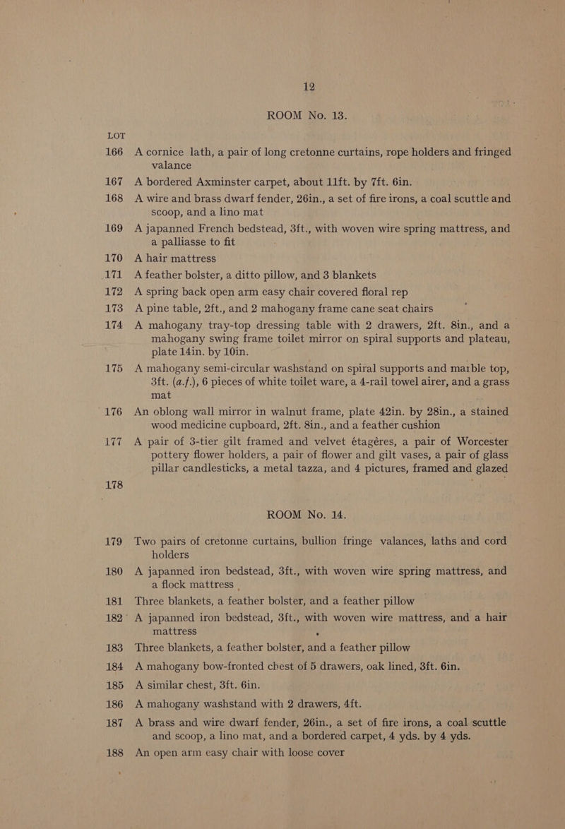 166 167 168 169 170 171 172 173 174 175 176 177 178 12 ROOM No. 13. A cornice lath, a pair of long cretonne curtains, rope holders and fringed valance A bordered Axminster carpet, about 11ft. by 7ft. 6in. A wire and brass dwarf fender, 26in., a set of fire irons, a coal scuttle and scoop, and a lino mat A japanned French bedstead, 3ft., with woven wire spring mattress, and a palliasse to fit A hair mattress A feather bolster, a ditto pillow, and 3 blankets A spring back open arm easy chair covered floral rep A pine table, 2ft., and 2 mahogany frame cane seat chairs A mahogany tray-top dressing table with 2 drawers, 2ft. 8in., and a_ mahogany swing frame toilet mirror on spiral supports and plateau, plate 14in. by 10in. 3ft. (a.f.), 6 pieces of white toilet ware, a 4-rail towel airer, and a grass mat An oblong wall mirror in walnut frame, plate 42in. by 28in., a stained wood medicine cupboard, 2ft. 8in., and a feather cushion A pair of 3-tier gilt framed and velvet étagéres, a pair of Worcester pottery flower holders, a pair of flower and gilt vases, a pair of glass pillar candlesticks, a metal tazza, and 4 pictures, framed and glazed ROOM No. 14. Two pairs of -cretonne curtains, bullion fringe valances, laths and cord holders A japanned iron bedstead, 3ft., with woven wire spring mattress, and a flock mattress . Three blankets, a feather bolster, and a feather pillow mattress ° Three blankets, a feather bolster, and a feather pillow A mahogany bow-fronted chest of 5 drawers, oak lined, 3ft. 6in. A similar chest, 3ft. 6in. A mahogany washstand with 2 drawers, 4ft. A brass and wire dwarf fender, 26in., a set of fire irons, a coal scuttle and scoop, a lino mat, and a bordered carpet, 4 yds. by 4 yds. An open arm easy chair with loose cover