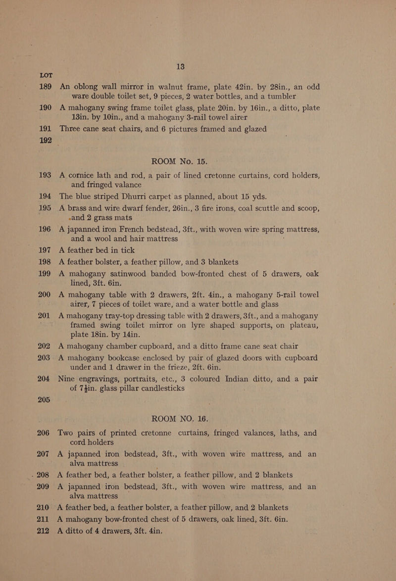 189 190 191 193 194 195 196 197 198 199 200 202 203 204 205 206 207 . 208 209 210 211 212 13 An oblong wall mirror in walnut frame, plate 42in. by 28in., an odd ware double toilet set, 9 pieces, 2 water bottles, and a tumbler A mahogany swing frame toilet glass, plate 20in. by 16in., a ditto, plate 13in. by 10in., and a mahogany 3-rail towel airer Three cane seat chairs, and 6 pictures framed and glazed ROOM No. 15. A cornice lath and rod, a pair of lined cretonne curtains, cord holders, and fringed valance The blue striped Dhurri carpet as planned, about 15 yds. -and 2 grass mats A japanned iron French bedstead, 3ft., with woven wire Sane mattress, and a wool and hair mattress A feather bed in tick A feather bolster, a feather pillow, and 3 blankets A mahogany satinwood banded bow-fronted chest of 5 drawers, oak lined, 3ft. 6in. A mahogany table with 2 drawers, 2ft. 4in., a mahogany 5-rail towel airer, 7 pieces of toilet ware, and a water bottle and glass A mahogany tray-top dressing table with 2 drawers, 3ft., and a mahogany framed swing toilet mirror on lyre shaped supports, on plateau, plate 18in. by 14in. A mahogany chamber cupboard, and a ditto frame cane seat chair A mahogany bookcase enclosed by pair of glazed doors with cupboard under and 1 drawer in the frieze, 2ft. 6in. Nine engravings, portraits, etc., 3 coloured Indian ditto, and a pair of Thin. glass pillar candlesticks ROOM NO. 16. Two pairs of printed cretonne curtains, fringed valances, laths, and cord holders A japanned iron bedstead, 3ft., with woven wire mattress, and an alva mattress A feather bed, a feather bolster, a feather pillow, and 2 blankets A japanned iron bedstead, 3ft., with woven wire mattress, and an alva mattress A mahogany bow-fronted chest of 5 drawers, oak lined, 3ft. 6in. A ditto of 4 drawers, 3ft. 4in.