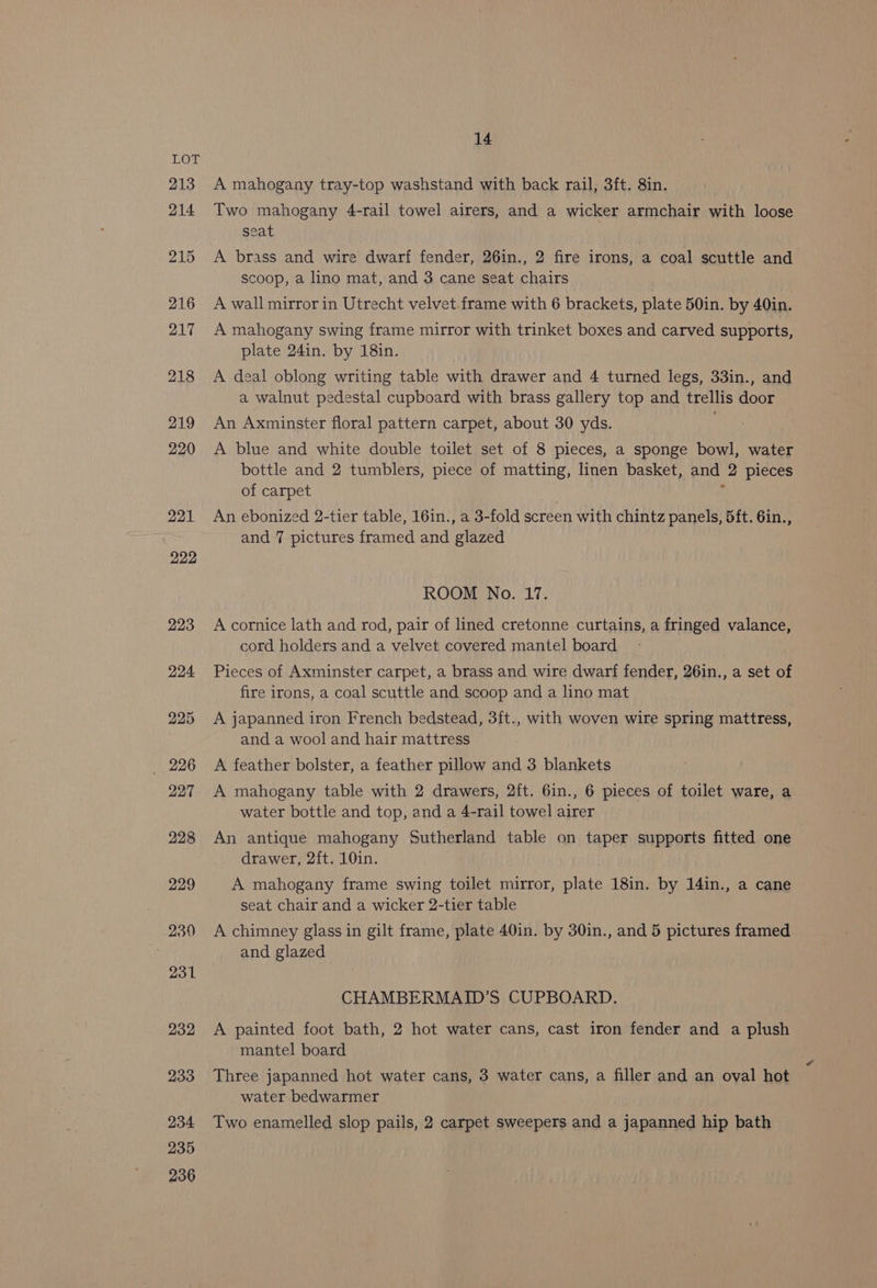 14 A mahogany tray-top washstand with back rail, 3ft. 8in. , Two mahogany 4-rail towel airers, and a wicker armchair with loose seat A brass and wire dwarf fender, 26in., 2 fire irons, a coal scuttle and scoop, a lino mat, and 3 cane seat chairs , A wall mirror in Utrecht velvet. frame with 6 brackets, plate 50in. by 40in. A mahogany swing frame mirror with trinket boxes and carved supports, plate 24in. by 18in. A deal oblong writing table with drawer and 4 turned legs, 33in., and a walnut pedestal cupboard with brass gallery top and trellis door An Axminster floral pattern carpet, about 30 yds. A blue and white double toilet set of 8 pieces, a sponge bowl, water bottle and 2 tumblers, piece of matting, linen basket, and 2 pieces of carpet , An ebonized 2-tier table, 16in., a 3-fold screen with chintz panels, 5ft. 6in., | and 7 pictures framed and glazed ROOM No. 17. A cornice lath and rod, pair of lined cretonne curtains, a fringed valance, cord holders and a velvet covered mantel board Pieces of Axminster carpet, a brass and wire dwarf fender, 26in., a set of fire irons, a coal scuttle and scoop and a lino mat A japanned iron French bedstead, 3ft., with woven wire spring mattress, and a wool and hair mattress A feather bolster, a feather pillow and 3 blankets A mahogany table with 2 drawers, 2ft. 6in., 6 pieces of toilet ware, a water bottle and top, and a 4-rail towel airer An antique mahogany Sutherland table on taper supports fitted one drawer, 2ft. 10in. A mahogany frame swing toilet mirror, plate 18in. by 14in., a cane seat chair and a wicker 2-tier table A chimney glass in gilt frame, plate 40in. by 30in., and 5 pictures framed and glazed CHAMBERMAID’S CUPBOARD. A painted foot bath, 2 hot water cans, cast iron fender and a plush mantel board Three japanned hot water cans, 3 water cans, a filler and an oval hot water bedwarmer Two enamelled slop pails, 2 carpet sweepers and a japanned hip bath