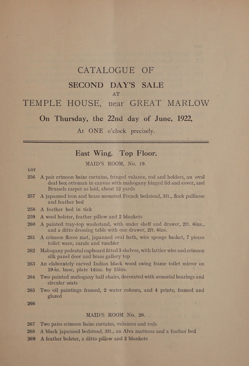PLA OC Gee SECOND DAY’S SALE AT LOT 256 257 258 259 260 261 262 263 264 265 . 266 967 268 269 On Thursday, the 22nd day of June, 1922, At ONE o'clock precisely. East Wing. Top Floor. MAID’S ROOM, No. 19. A pair crimson baize curtains, fringed valance, rod and holders, an oval deal box ottoman in canvas with mahogany hinged lid and cover, and Brussels carpet as laid, about 12 yards A japanned iron and brass mounted French bedstead, 3ft., flock palliasse and feather bed A feather bed in tick A wool bolster, feather pillow and 2 blankets A painted tray-top washstand, with under shelf and drawer, 2ft. 6ins., and a ditto dressing table with one drawer, 2ft. 6ins. A crimson fleece mat, japanned oval bath, wire sponge basket, 7 pieces toilet ware, carafe and tumbler Mahogany pedestal cupboard fitted 3 shelves, with lattice wire and crimson silk panel door and brass gallery top An elaborately carved Indian black wood swing frame toilet mirror on 19-in. base, plate 14ins. by 15ins. Two painted mahogany hall chairs, decorated with armorial bearings and circular seats Two oil paintings framed, 2 water colours, and 4 prints, framed and glazed MAID’S ROOM No. 20. Two pairs crimson baize curtains, valances and rods A black japanned bedstead, 3ft., an Alva mattress and a feather bed A feather bolster, a ditto pillow and 2 blankets