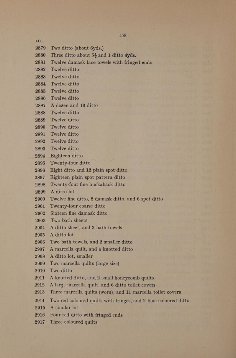LOT 2879 Two ditto (about 6yds.) 2880 Three ditto about 54 and 1 ditto 4yds. 2881 Twelve damask face towels with fringed ends 2882 Twelve ditto 2883 Twelve ditto 2884 Twelve ditto 2885 Twelve ditto 2886 Twelve ditto 2887 A dozen and 10 ditto 2888 Twelve ditto 2889 Twelve ditto 2890 Twelve ditto 2891 Twelve ditto 2892 Twelve ditto 2893 Twelve ditto 2894 Eighteen ditto 2895 Twenty-four ditto 2896 Eight ditto and 12 plain spot ditto 2897 Eighteen plain spot pattern ditto 2898 Twenty-four fine huckaback ditto 2899 A ditto lot 2900 Twelve fine ditto, 8 damask ditto, and 6 spot ditto 2901 Twenty-four coarse ditto 2902 Sixteen fine damask ditto 2903 Two bath sheets 2904 A ditto sheet, and 3 bath towels 2905 A ditto lot 2906 Two bath towels, and 2 smaller ditto 2907 A marcella quilt, and a knotted ditto 2908 A ditto lot, smaller 2909 Two marcella quilts (large size) 2910 Two ditto 2911 A knotted ditto, and 2 small honeycomb quilts 2912 A larg? marcella quilt, and 6 ditto toilet covers 2913 Three marcella quilts (worn), and 11 marcella toilet covers 2914 Two red coloured quilts with fringes, and 2 blue coloured ditto 2915 A similar lot 2916 Four red ditto with fringed ends 2917 Three coloured quilts
