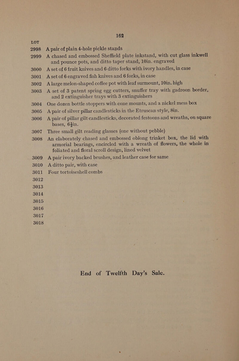 2998 2999 3000 3001 3002 3003 3004 3005 3006 3007 3008 3009 3010 3011 3012 3013 3014 3015 3016 3017 3018 162 A pair of plain 4-hole pickle stands A chased and embossed Sheffield plate inkstand, with cut glass inkwell and pounce pots, and ditto taper stand, 10in. engraved Aset of 6 fruit knives and 6 ditto forks with ivory handles, in case A set of 6 engraved fish knives and 6 forks, in case A large melon-shaped coffee pot with leaf surmount, 10in. high A set of 3 patent spring egg cutters, snuffer tray with gadroon border, and 2 extinguisher trays with 3 extinguishers One dozen bottle stoppers with cone mounts, and a nickel mess box A pair of silver pillar candlesticks in the Etruscan style, 8in. A pair of pillar gilt candlesticks, decorated festoons and wreaths, on square bases, 6$in. Three small gilt reading glasses (one without pebble) An elaborately chased and embossed oblong trinket box, the lid with armorial bearings, encircled with a wreath of flowers, the whole in foliated and floral scroll design, lined velvet A pair ivory backed brushes, and leather case for same A ditto pair, with case Four tortoiseshell combs End of Twelfth Day’s Sale.