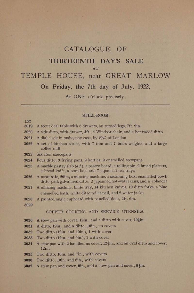 CATALOGUE OF THIRTEENTH DAY’S SALE AT LOT 3019 3020 3021. 3022 3023 3024 3025 3026 3027 3028 3029 3030 3031 3032 3033 3034 3035 3036 3037 On Friday, the 7th day of July, 1922, At ONE o’clock precisely. STILL-ROOM. A stout deal table with 8 drawers, on turned legs, 7ft. 9in. A side ditto, with drawer, 4ft., a Windsor chair, and a bentwood ditto A dial clock in mahogany case, by Bell, of London A set of kitchen scales, with 7 iron and 7 brass weights, and a large coffee mill - Six iron saucepans Four ditto, 3 frying pans, 2 kettles, 2 enamelled stewpans A marble pastry slab (a.f.), a pastry board, a rolling pin, 2 bread platters, a bread knife, a soap box, and 7 japanned tea-trays A meat safe, 20in., a mincing machine, a seasoning box, enamelled bowl, ditto pail, galvanised ditto, 2 japanned hot-water cans, and a colander A mincing machine, knife tray, 14 kitchen knives, 19 ditto forks, a blue enamelled bath, white ditto toilet pail, and 2 water jacks A painted angle cupboard with panelled door, 2ft. 6in. COPPER COOKING AND SERVICE UTENSILS. A stew pan with cover, 12in., and a ditto with cover, 10$in. A ditto, 12in., and a ditto, 10in., no covers Two ditto (12in. and 10in.), 1 with cover Two ditto (12in. and 9in.), 1 with cover A stew pan with 2 handles, no cover, 12$in., and an oval ditto and cover, 12in. Two ditto, 10in. and 7in., with covers Two ditto, 10in. and 8in., with covers A stew pan and cover, 9in., and a stew pan and cover, 9}in.