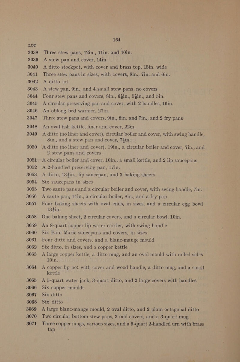 3038 3039 3040 3041 3042 3043 3044 3045 3046 3047 3048 3049 3050 3051 3052 3053 3054 3055 3056 3057 3058 3059 3060 3061 3062 3063 3064 3065 3066 3067 3068 3069 3070 3071 164 Three stew pans, 12in., 1lin. and 10in. A stew pan and cover, 14in. A ditto stockpot, with cover and brass top, 15in. wide Three stew pans in sizes, with covers, 8in., Tin. and 6in. A ditto lot A stew pan, 9in., and 4 small stew pans, no covers Four stew pans and covers, 8in., 6$in., 54in., and 5in. A circular preserving pan and cover, with 2 handles, 16in. An oblong bed warmer, 27in. Three stew pans and covers, 9in., 8in. and Tin., and 2 fry pans An oval fish kettle, liner and cover, 22in. A ditto (no liner and cover), circular boiler and cover, with swing handle, 8in., and a stew pan and cover, 74in: A ditto (no liner and cover), 19in., a circular boiler and cover, Tin., and 2 stew pans and covers A circular boiler and cover, 10in., a small kettle, and 2 lip saucepans A 2-handled preserving pan, 17in. A ditto, 134in., lip saucepan, and 3 baking sheets Six saucepans in sizes Two saute pans and a circular boiler and cover, with swing handle, Tin. A saute pan, 14in., a circular boiler, 8in., and a fry pan Four baking sheets with oval ends, in sizes, and a circular egg bowl 134in. One baking sheet, 2 circular covers, and a circular bowl, 10in. An 8-quart copper lip water carrier, with swing hand’e Six Bain Marie saucepans and covers, in sizes Four ditto and covers, and a blanc-mange mou!d Six ditto, in sizes, and a copper kettle A large copper kettle, a ditto mug, and an oval mould with railed sides 10in. A copper lip pot with cover and wood handle, a ditto mug, and a small kettle A 5-quart water jack, 3-quart ditto, and 2 large covers with handles Six copper moulds Six ditto Six ditto A large blanc-mange mould, 2 oval ditto, and 2 plain octagonal ditto Two circular bottom stew pans, 3 odd covers, and a 3-quart mug Three copper mugs, various sizes, and a 9-quart 2-handled urn with brass tap