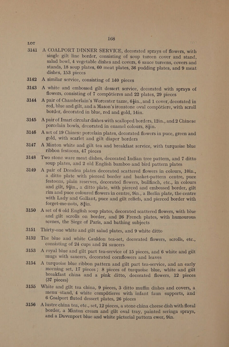 3141 3142 3143 3144 3145 3146 3147 3148 3149 3150 3151 3152 3153 3154 3155 3156 168 A COALPORT DINNER SERVICE, decorated sprays of flowers, with single gilt line border, consisting of soup tureen cover and stand, salad bowl, 4 vegetable dishes and covers, 6 sauce tureens, covers and stands, 18 soup plates, 60 meat plates, 36 pudding plates, and 9 meat dishes, 153 pieces A similar service, consisting of 140 pieces A white and embossed gilt dessert service, decorated with sprays of flowers, consisting of 7 compétieres and 22 plates, 29 pieces A pair of Chamberlain’s Worcester tazze, 64in.,and 1 cover, decorated in red, blue and gilt, and a Mason’sironstone oval compdtiere, with scroll border, decorated in blue, red and gold, 14in. A pair of Imari circular dishes with scalloped borders, 12in., and 2 Chinese porcelain bowls, decorated in enamel colours, 84in. A set of 19 Chinese porcelain plates, decorated flowers in puce, green and gold, with scarlet and gilt diaper borders } A Minton white and gilt tea and breakfast service, with turquoise blue ribbon festoons, 47 pieces Two stone ware meat dishes, decorated Indian tree pattern, and 7 ditto soup plates, and 2 old English bamboo and bird pattern plates A pair of Dresden plates decorated scattered flowers in colours, 10in., a ditto plate with pierced border and basket-pattern centre, puce festoons, plain reserves, decorated flowers, bullfinch, etc., in colours and gilt, 9$in., a ditto plate, with pierced and embossed border, gilt rim and puce coloured flowers in centre, 9in., a Berlin plate, the centre with Lady and Gallant, puce and gilt reliefs, and pierced border with forget-me-nots, 83in. A set of 6 old English soup plates, decorated scattered flowers, with blue and gilt scrolls on border, and 26 French plates, with humourous scenes, the Siege of Paris, and bathing subjects Thirty-one white and gilt salad plates, and 9 white ditto The blue and white Cauldon tea-set, decorated flowers, scrolls, etc., consisting of 24 cups and 24 saucers A royal blue and gilt part tea-service of 15 pieces, and 6 white and gilt mugs with saucers, decorated cornflowers and leaves A turquoise blue ribbon pattern and gilt part tea-service, and an early morning set, 17 pieces; 8 pieces of turquoise blue, white and gilt breakfast china and a pink ditto, decorated flowers, 12 pieces (37 pieces) White and gilt tea china, 9 pieces, 3 ditto muffin dishes and covers, a menu ‘stand, 4 white compdtieres with infant faun supports, and 6 Coalport fluted dessert plates, 26 pieces A lustre china tea, etc., set, 12 pieces, a stone china cheese dish with floral border, a Minton cream and gilt oval tray, painted seringa sprays, and a Davenport blue and white pictorial pattern ewer, 9in.