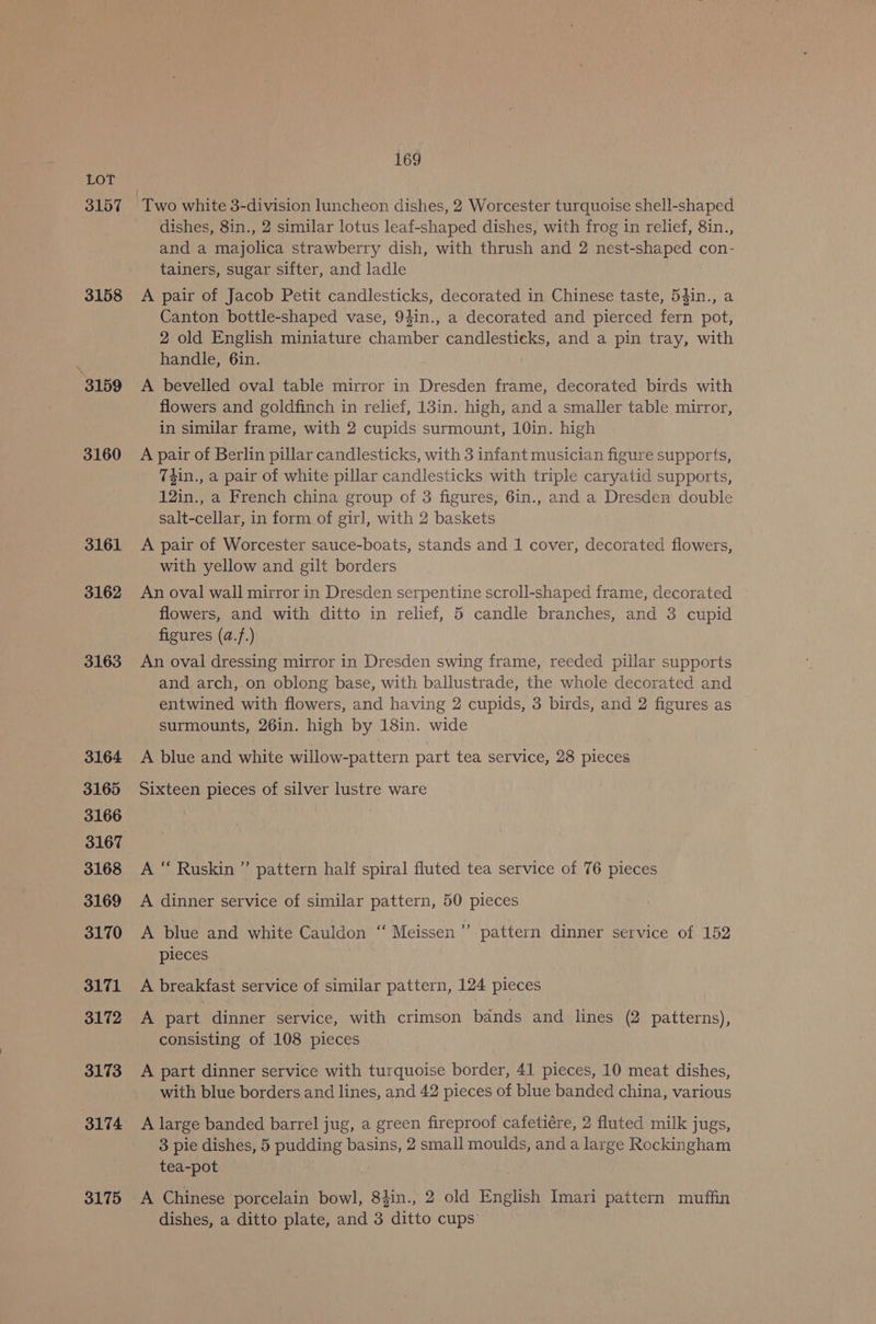 3157 3158 3159 3160 3161 3162 3163 3164 3165 3166 3167 3168 3169 3170 3171 3172 3173 3174 3175 169 ‘Two white 3-division luncheon dishes, 2 Worcester turquoise shell-shaped dishes, 8in., 2 similar lotus leaf-shaped dishes, with frog in relief, 8in., and a majolica strawberry dish, with thrush and 2 nest-shaped con- tainers, sugar sifter, and ladle A pair of Jacob Petit candlesticks, decorated in Chinese taste, 54in., a Canton bottle-shaped vase, 94in., a decorated and pierced fern pot, 2 old English miniature chamber candlesticks, and a pin tray, with handle, 6in. A bevelled oval table mirror in Dresden frame, decorated birds with flowers and goldfinch in relief, 13in. high, and a smaller table mirror, in similar frame, with 2 cupids surmount, 10in. high A pair of Berlin pillar candlesticks, with 3 infant musician figure supports, Thin., a pair of white pillar candlesticks with triple caryatid supports, 12in., a French china group of 3 figures, 6in., and a Dresden double salt-cellar, in form of girl, with 2 baskets A pair of Worcester sauce-boats, stands and 1 cover, decorated flowers, with yellow and gilt borders An oval wall mirror in Dresden serpentine scroll-shaped frame, decorated flowers, and with ditto in relief, 5 candle branches, and 3 cupid figures (a.}.) An oval dressing mirror in Dresden swing frame, reeded pillar supports and arch, on oblong base, with ballustrade, the whole decorated and entwined with flowers, and having 2 cupids, 3 birds, and 2 figures as surmounts, 26in. high by 18in. wide A blue and white willow-pattern part tea service, 28 pieces Sixteen pieces of silver lustre ware A “ Ruskin ” pattern half spiral fluted tea service of 76 pieces A dinner service of similar pattern, 50 pieces A blue and white Cauldon “‘ Meissen’”’. pattern dinner service of 152 pieces A breakfast service of similar pattern, 124 pieces A part dinner service, with crimson bands and lines (2 patterns), consisting of 108 pieces A part dinner service with turquoise border, 41 pieces, 10 meat dishes, with blue borders and lines, and 42 pieces of blue banded china, various A large banded barrel jug, a green fireproof cafetiére, 2 fluted milk jugs, 3 pie dishes, 5 pudding basins, 2 small moulds, and a large Rockingham tea-pot A Chinese porcelain bowl, 84in., 2 old English Imari pattern muffin dishes, a ditto plate, and 3 ditto cups