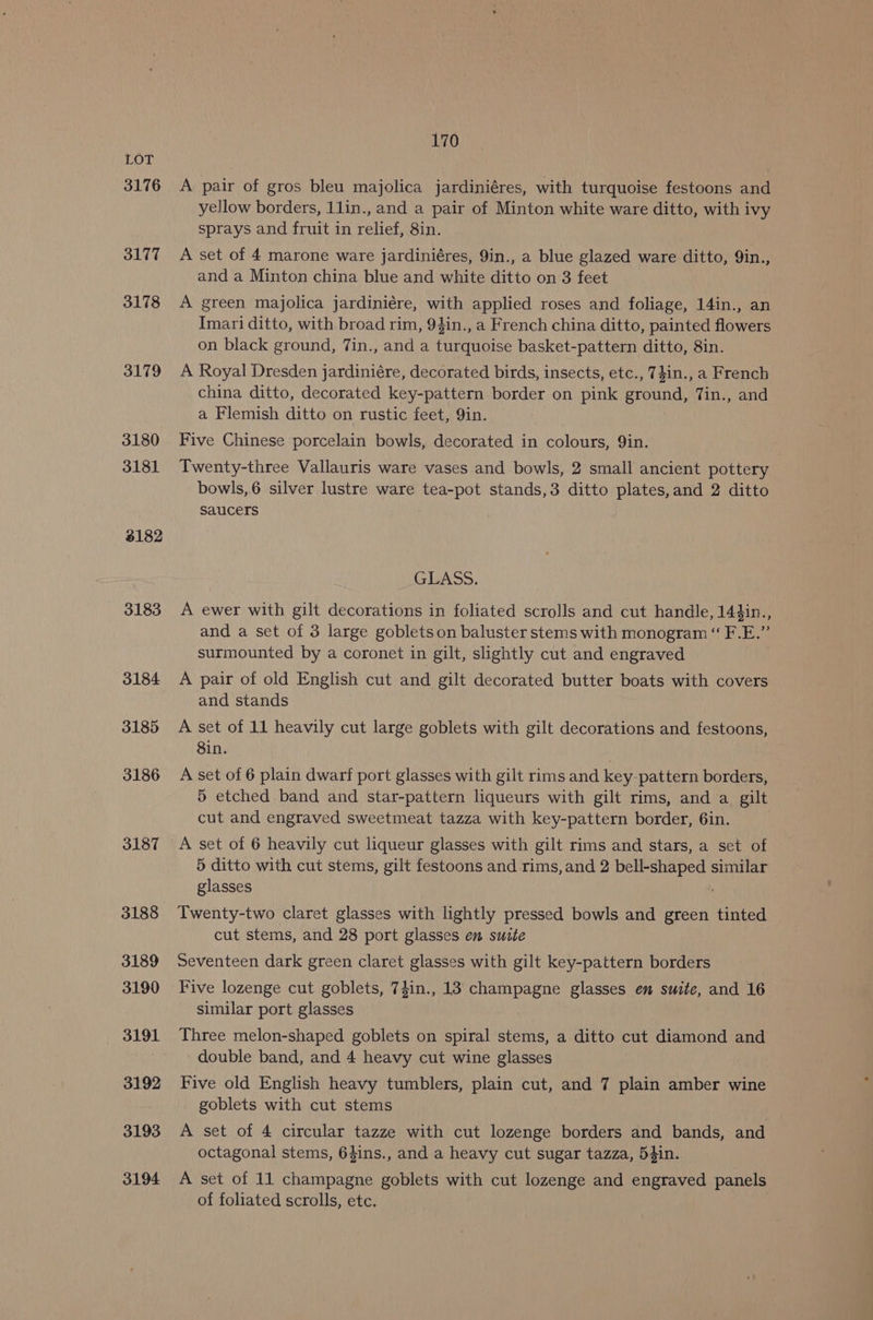 3176 3177 3178 3179 3180 3181 8182 3183 3184 3185 3186 3187 3188 3189 3190 3191 3192 3193 3194 170 A pair of gros bleu majolica jardiniéres, with turquoise festoons and yellow borders, 1lin., and a pair of Minton white ware ditto, with ivy sprays and fruit in relief, 8in. A set of 4 marone ware jardiniéres, 9in., a blue glazed ware ditto, 9in., and a Minton china blue and white ditto on 3 feet A green majolica jardiniére, with applied roses and foliage, 14in., an Imari ditto, with broad rim, 94in., a French china ditto, painted flowers on black ground, 7in., and a turquoise basket-pattern ditto, 8in. A Royal Dresden jardiniére, decorated birds, insects, etc., 7}in., a French china ditto, decorated key-pattern border on pink ground, Tin., and a Flemish ditto on rustic feet, 9in. Five Chinese porcelain bowls, decorated in colours, 9in. Twenty-three Vallauris ware vases and bowls, 2 small ancient pottery bowls,6 silver lustre ware tea-pot stands,3 ditto plates,and 2 ditto saucers GLASS. A ewer with gilt decorations in foliated scrolls and cut handle, 144in., and a set of 3 large goblets on baluster stems with monogram “ F.E.” surmounted by a coronet in gilt, slightly cut and engraved A pair of old English cut and gilt decorated butter boats with covers and stands A set of 11 heavily cut large goblets with gilt decorations and festoons, 8in. A set of 6 plain dwarf port glasses with gilt rims and key pattern borders, 5 etched band and star-pattern liqueurs with gilt rims, and a gilt cut and engraved sweetmeat tazza with key-pattern border, 6in. A set of 6 heavily cut liqueur glasses with gilt rims and stars, a set of 5 ditto with cut stems, gilt festoons and rims, and 2 bell-shaped similar glasses Twenty-two claret glasses with lightly pressed bowls and green tinted cut stems, and 28 port glasses en suite Seventeen dark green claret glasses with gilt key-pattern borders Five lozenge cut goblets, 74in., 13 champagne glasses em suite, and 16 similar port glasses Three melon-shaped goblets on spiral stems, a ditto cut diamond and double band, and 4 heavy cut wine glasses Five old English heavy tumblers, plain cut, and 7 plain amber wine goblets with cut stems A set of 4 circular tazze with cut lozenge borders and bands, and octagonal stems, 64ins., and a heavy cut sugar tazza, 54in. A set of 11 champagne goblets with cut lozenge and engraved panels of foliated scrolls, etc.