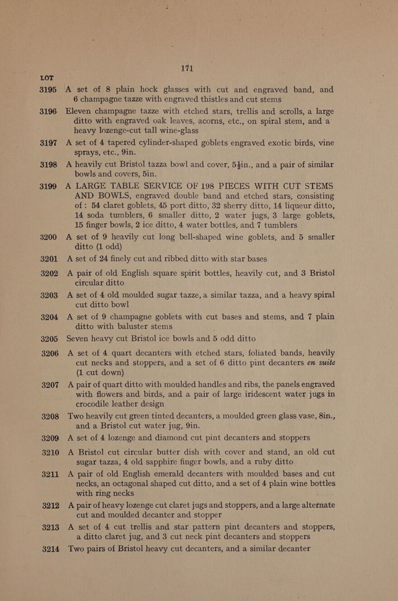 3195 3196 3197 3198 3199 3200 3201 3202 3203 3204 3205 3206 3207 3208 3209 3210 3211 3212 3213 3214 171 ‘A set of 8 plain hock glasses with cut and engraved band, and 6 champagne tazze with engraved thistles and cut stems Eleven champagne tazze with etched stars, trellis and scrolls, a large ditto with engraved oak leaves, acorns, etc., on spiral stem, and a heavy lozenge-cut tall wine-glass A set of 4 tapered cylinder-shaped goblets engraved exotic birds, vine sprays, etc., 9in. A heavily cut Bristol tazza bowl and cover, 54in., and a vat of similar bowls and covers, 5in. A LARGE TABLE SERVICE OF 198 PIECES WITH CUT STEMS AND BOWLS, engraved double band and etched stars, consisting of: 54 claret goblets, 45 port ditto, 32 sherry ditto, 14 liqueur ditto, 14 soda tumblers, 6 smaller ditto, 2 water jugs, 3 large goblets, 15 finger bowls, 2 ice ditto, 4 water bottles, and 7 tumblers A set of 9 heavily cut long bell-shaped wine goblets, and 5 smaller ditto (1 odd) A set of 24 finely cut and ribbed ditto with star bases A pair of old English square spirit bottles, heavily cut, and 3 Bristol circular ditto A set of 4 old moulded sugar tazze,a similar tazza, and a heavy spiral cut ditto bowl A set of 9 champagne goblets with cut bases and stems, and 7 plain ditto with baluster stems Seven heavy cut Bristol ice bowls and 5 odd ditto A set of 4 quart decanters with etched stars, foliated bands, heavily cut necks and stoppers, and a set of 6 ditto pint decanters en suite (1 cut down) A pair of quart ditto with moulded handles and ribs, the panels engraved with flowers and birds, and a pair of large iridescent water jugs in crocodile leather design Two heavily cut green tinted decanters, a moulded green glass vase, 8in., and a Bristol cut water jug, 9in. A set of 4 lozenge and diamond cut pint decanters and stoppers A Bristol cut circular butter dish with cover and stand, an old cut sugar tazza, 4 old sapphire finger bowls, and a ruby ditto A pair of old English emerald decanters with moulded bases and cut necks, an octagonal shaped cut ditto, and a set of 4 plain wine bottles with ring necks A pair of heavy lozenge cut claret jugs and stoppers, and a large alternate cut and moulded decanter and stopper A set of 4 cut trellis and star pattern pint decanters and stoppers, a ditto claret jug, and 3 cut neck pint decanters and stoppers Two pairs of Bristol heavy cut decanters, and a similar decanter